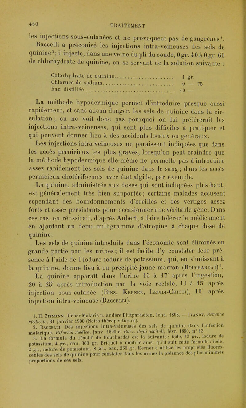 les injections sous-cutanées et ne provoquent pas de gangrènes \ Baccelli a préconisé les injections intra-veineuses des sels de quinine2 ; il injecte, dans une veine du pli du coude, 0 gr. 40 à 0 gr. 60 de chlorhydrate de quinine, en se servant de la solution suivante : Chlorhydrate de quinine 1 gr. Chlorure de sodium 0 — 75 Eau distillée io La méthode hypodermique permet d'introduire presque aussi rapidement, et sans aucun danger, les sels.de quinine dans la cir- culation ; on ne voit donc pas pourquoi on lui préférerait les injections intra-veineuses, qui sont plus difficiles à pratiquer et qui peuvent donner lieu à des accidents locaux ou généraux. Les injections intra-veineuses ne paraissent indiquées que dans les accès pernicieux les plus graves, lorsqu'on peut craindre que la méthode hypodermique elle-même ne permette pas d'introduire assez rapidement les sels de quinine dans le sang; dans les accès pernicieux cholériformes avec état algide, par exemple. La quinine, administrée aux doses qui sont indiquées plus haut, est généralement très hien supportée; certains malades accusent cependant des bourdonnements d'oreilles et des vertiges assez forts et assez persistants pour occasionner une véritable gêne. Dans ces cas, on réussirait, d'après Aubert, à faire tolérer le médicament en ajoutant un demi-milligramme d'atropine à chaque dose de quinine. Les sels de quinine introduits dans l'économie sont éliminés en grande partie par les urines ; il est facile d'y constater leur pré- sence à l'aide de l'iodure ioduré de potassium, qui, en s'unissant à la quinine, donne lieu à un précipité jaune marron (Bouchardat) 3. La quinine apparaît dans l'urine 15 à 17' après l'ingestion, 20 à 25' après introduction par la voie rectale, 10 à 15' après injection sous-cutanée (Binz, Kerner, Lepidi-Ghioti), 10' après injection intra-veineuse (Baccelli). 1. H.Ziemann, Ueber Malaria u. andere Blutparasiten, Icna, 1898. — Ivanov, Semaine médicale, 31 janvier 1900 (Notes thérapeutiques). 2. Baccelli, Des injections intra-veineuses des sels de quinine dans l'infection malarique, Riforma medica, janv. 1890 et Ga::. degli ospitali, févr. 1890, n° 12. 3. La formule du réactif de Bouchardat est la suivante: iode, 15 gr., iodure de potassium, 4 gr., eau, 300 gr. Briquet a modifié ainsi qu'il suit cette formule : iode. 2 gr. iodure de potassium, 8 gr., eau, 250 gr. Kerner a utilisé les propriétés fluores- centes des sels de quinine pour constater dans les urines la présence des plus minimes proportions de ces sels.