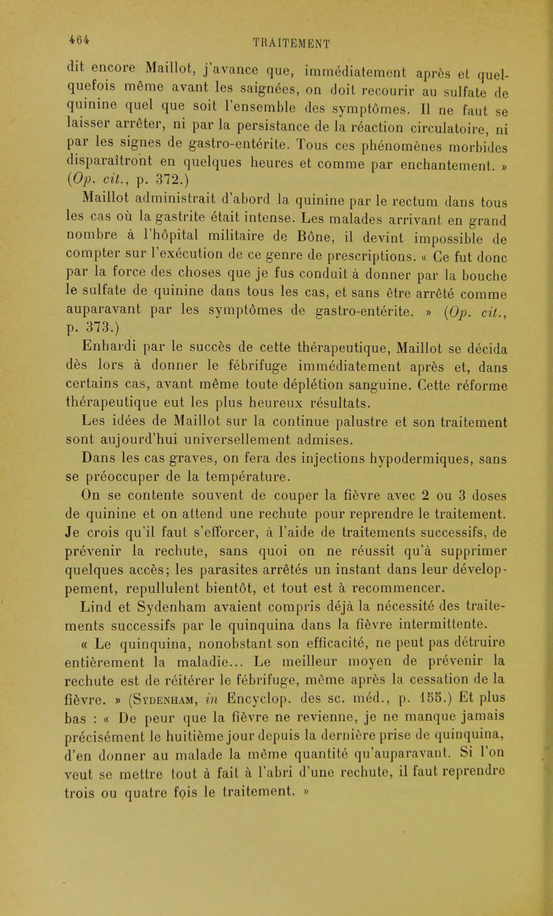 dit encore Maillot, j'avance que, immédiatement après et quel- quefois même avant les saignées, on doit recourir au sulfate de quinine quel que soit l'ensemble des symptômes. II ne faut se laisser arrêter, ni par la persistance de la réaction circulatoire, ni par les signes de gastro-entérite. Tous ces phénomènes morbides disparaîtront en quelques heures et comme par enchantement. » (Op. cit., p. 372.) Maillot administrait d'abord la quinine par le rectum dans tous les cas où la gastrite était intense. Les malades arrivant en grand nombre à l'hôpital militaire de Bône, il devint impossible de compter sur l'exécution de ce genre de prescriptions. « Ce fut donc par la force des choses que je fus conduit à donner par la bouche le sulfate de quinine dans tous les cas, et sans être arrêté comme auparavant par les symptômes de gastro-entérite. » (Op. cit., p. 373.) Enhardi par le succès de cette thérapeutique, Maillot se décida dès lors à donner le fébrifuge immédiatement après et, dans certains cas, avant même toute déplétion sanguine. Cette réforme thérapeutique eut les plus heureux résultats. Les idées de Maillot sur la continue palustre et son traitement sont aujourd'hui universellement admises. Dans les cas graves, on fera des injections hypodermiques, sans se préoccuper de la température. On se contente souvent de couper la fièvre avec 2 ou 3 doses de quinine et on attend une rechute pour reprendre le traitement. Je crois qu'il faut s'efforcer, à l'aide de traitements successifs, de prévenir la rechute, sans quoi on ne réussit qu'à supprimer quelques accès; les parasites arrêtés un instant dans leur dévelop- pement, repullulent bientôt, et tout est à recommencer. Lind et Sydenham avaient compris déjà la nécessité des traite- ments successifs par le quinquina dans la fièvre intermittente. « Le quinquina, nonobstant son efficacité, ne peut pas détruire entièrement la maladie... Le meilleur moyen de prévenir la rechute est de réitérer le fébrifuge, même après la cessation de la fièvre. » (Sydenham, in Encyclop. des se. méd., p. 155.) Et plus bas : « De peur que la fièvre ne revienne, je ne manque jamais précisément le huitième jour depuis la dernière prise de quinquina, d'en donner au malade la même quantité qu'auparavant. Si l'on veut se mettre tout à fait à l'abri d'une rechute, il faut reprendre trois ou quatre fois le traitement. »