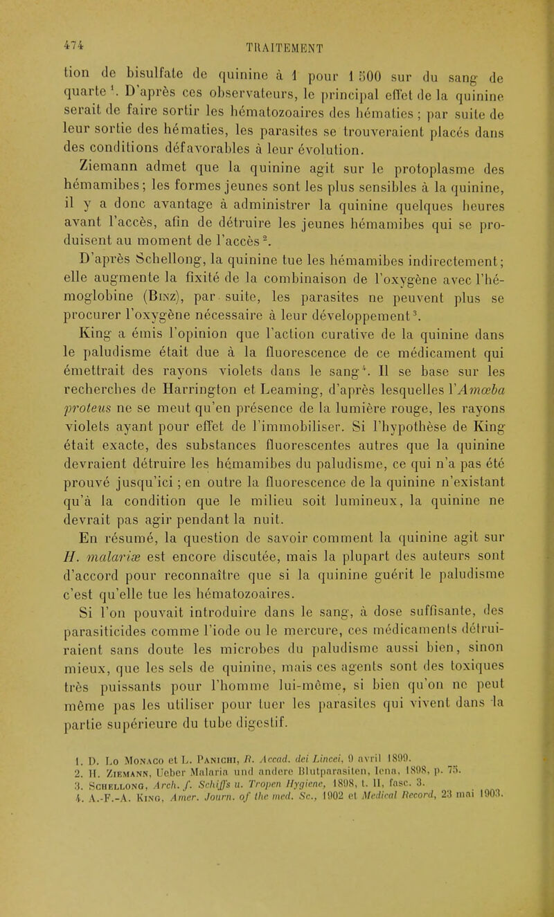 lion de bisulfate de quinine à 1 pour 1 500 sur du sang- de quarte1.. D'après ces observateurs, le principal effet de la quinine serait de faire sortir les hématozoaires des hématies; par suite de leur sortie des hématies, les parasites se trouveraient placés dans des conditions défavorables à leur évolution. Ziemann admet que la quinine agit sur le protoplasme des hémamibes; les formes jeunes sont les plus sensibles à la quinine, il y a donc avantage à administrer la quinine quelques heures avant l'accès, afin de détruire les jeunes hémamibes qui se pro- duisent au moment de l'accès2. D'après Schellong, la quinine tue les hémamibes indirectement; elle augmente la fixité de la combinaison de l'oxygène avec l'hé- moglobine (Bmz), par suite, les parasites ne peuvent plus se procurer l'oxygène nécessaire à leur développement3. King a émis l'opinion que l'action curative de la quinine dans le paludisme était due à la fluorescence de ce médicament qui émettrait des rayons violets dans le sang4. Il se base sur les recherches de Harrington et Leaming, d'après lesquelles YAmœba proteus ne se meut qu'en présence de la lumière rouge, les rayons violets ayant pour effet de l'immobiliser. Si l'hypothèse de King était exacte, des substances fluorescentes autres que la quinine devraient détruire les hémamibes du paludisme, ce qui n'a pas été prouvé jusqu'ici ; en outre la fluorescence de la quinine n'existant qu'à la condition que le milieu soit lumineux, la quinine ne devrait pas agir pendant la nuit. En résumé, la question de savoir comment la quinine agit sur //. malavisé est encore discutée, mais la plupart des auteurs sont d'accord pour reconnaître que si la quinine guérit le paludisme c'est qu'elle tue les hématozoaires. Si l'on pouvait introduire dans le sang, ù dose suffisante, des parasiticides comme l'iode ou le mercure, ces médicaments détrui- raient sans doute les microbes du paludisme aussi bien, sinon mieux, que les sels de quinine, mais ces agents sont des toxiques très puissants pour l'homme lui-même, si bien qu'on ne peut même pas les utiliser pour tuer les parasites qui vivent dans In partie supérieure du tube digestif. 1. D. Lo Monaco et L. Panichi, P. Accad. dci Lincci, 0 avril 1809. 2. II. Ziemann, Ueber Malaria und andere Blutparasiten, loua, IS9S. p. T.'i. 3. Schellong, Arch./. Schiffs u. Trûpen Hygiène, 1808, t. II, fosc. 3. 4. A.-F.-A. King. Amer. Journ. of the med. Se., 1902 et Médirai Record, 23 mai 1903.