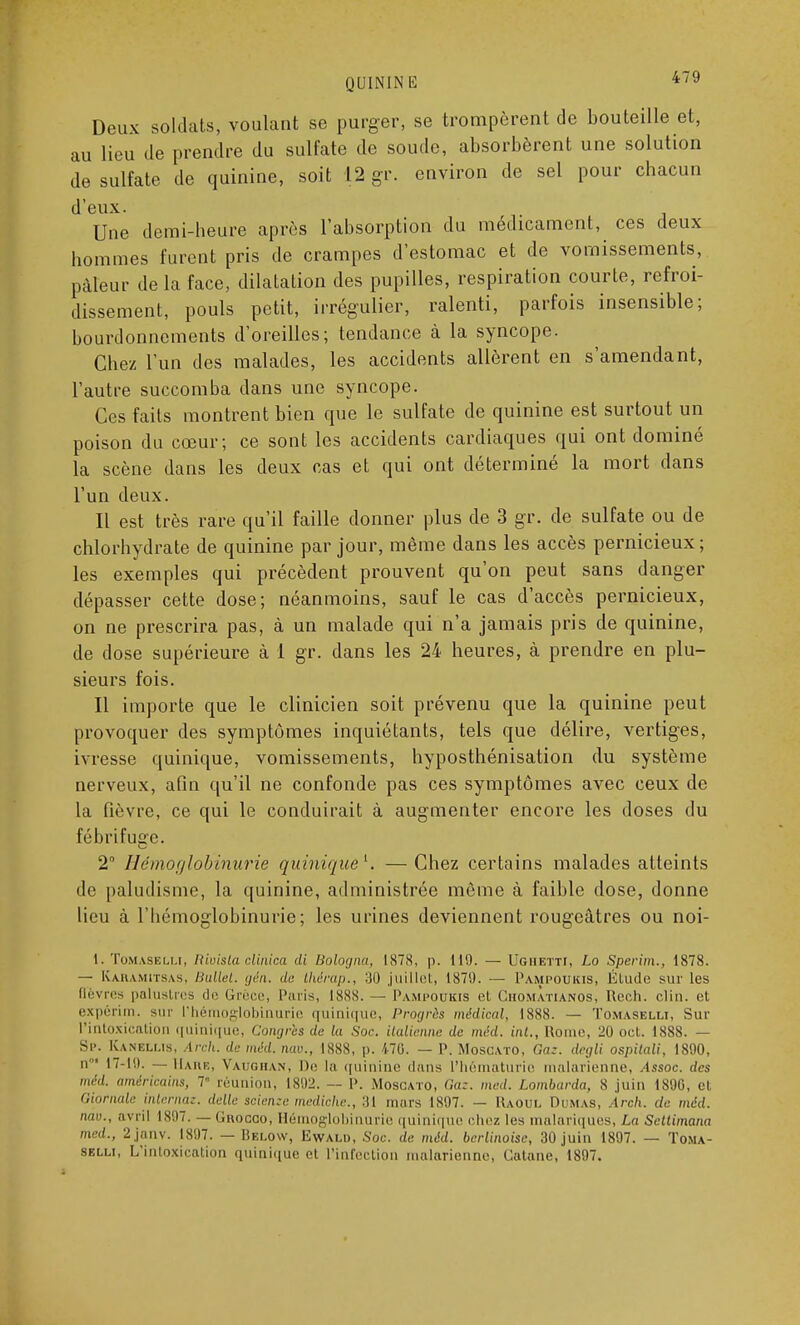 Deux soldats, voulant se purger, se trompèrent de bouteille et, au lieu de prendre du sulfate de soude, absorbèrent une solution de sulfate de quinine, soit 12 gr. environ de sel pour chacun d'eux. Une demi-heure après l'absorption du médicament, ces deux hommes furent pris de crampes d'estomac et de vomissements, pâleur de la face, dilatation des pupilles, respiration courte, refroi- dissement, pouls petit, irrégulier, ralenti, parfois insensible; bourdonnements d'oreilles; tendance à la syncope. Chez l'un des malades, les accidents allèrent en s'amendant, l'autre succomba dans une syncope. Ces faits montrent bien que le sulfate de quinine est surtout un poison du cœur; ce sont les accidents cardiaques qui ont dominé la scène dans les deux cas et qui ont déterminé la mort dans l'un deux. Il est très rare qu'il faille donner plus de 3 gr. de sulfate ou de chlorhydrate de quinine par jour, même dans les accès pernicieux ; les exemples qui précèdent prouvent qu'on peut sans danger dépasser cette dose; néanmoins, sauf le cas d'accès pernicieux, on ne prescrira pas, à un malade qui n'a jamais pris de quinine, de dose supérieure à 1 gr. dans les 24 heures, à prendre en plu- sieurs fois. Il importe que le clinicien soit prévenu que la quinine peut provoquer des symptômes inquiétants, tels que délire, vertiges, ivresse quinique, vomissements, hyposthénisation du système nerveux, afin qu'il ne confonde pas ces symptômes avec ceux de la fièvre, ce qui le conduirait à augmenter encore les doses du fébrifuge. 2° Iléuiofjlobiniirie quiniquê1. —Chez certains malades atteints de paludisme, la quinine, administrée môme à faible dose, donne lieu à l'bémoglobinurie; les urines deviennent rougeâtres ou noi- 1. Tom.yselu, Rivisla clinica di Bologna, 1S78, p. 119. — Ugiietti, Lo Sperim., 1878. — Kaiumitsas, Ballet, gén. de thérap., 30 juillet, 1879. — Pampoukis, Élude sur les fièvres palustres de Grèce, Paris, 1888. — Pampoukis et ChomÀtianos, Rech. clin, et expérim. sur l'hémoglobinurie quinique, Progrès médical, 1888. — Tomaselli, Sur l'intoxication quinique, Congrès du la Soc. italienne de méd. int., Rome, 20 oct. 1888. — Sp. Kanbllis, Arch. de méd. nav., 1888, p. 470. — P. Moscato, Ga:. degli ospitali, 1890, n01 17-19. — Hare, Vaughan, De la quinine dans l'hématurie malarienne, Assoc des méd. américains, 7 réunion, 1892. — P. Moscato, Gaz. med. Lombarda, S juin 1890, et Giornale internaz. délie scienze mediche., 31 mars 1897. — Raoul Dumas, Arch. de méd. nav., avril 1807. — Grocgo, Hérnoglobinurie quinique chez les malariques, La Setlimana med., 2janv. 1897. — Below, Ewald, Soc. de méd. berlinoise, 30 juin 1897. — Toma-