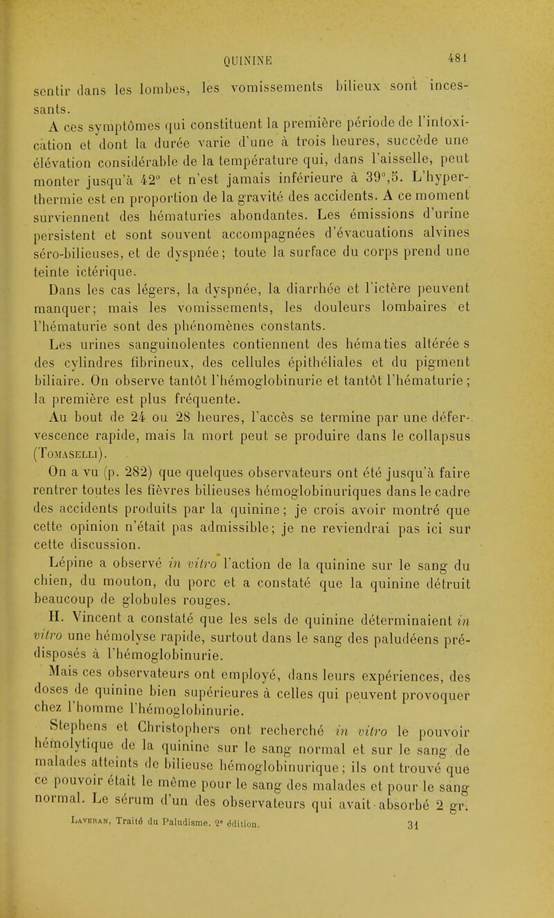 sentir clans les lombes, les vomissements bilieux sont inces- sants. A ces symptômes qui constituent la première période de l'intoxi- cation et dont la durée varie d'une à trois heures, succède une élévation considérable de la température qui, dans l'aisselle, peut monter jusqu a 42° et n'est jamais inférieure à 39°,S. L'hyper- thermie est en proportion de la gravité des accidents. A ce moment surviennent des hématuries abondantes. Les émissions d'urine persistent et sont souvent accompagnées d'évacuations alvines séro-bilieuses, et de dyspnée; toute la surface du corps prend une teinte ictérique. Dans les cas légers, la dyspnée, la diarrhée et l'ictère peuvent manquer; mais les vomissements, les douleurs lombaires et l'hématurie sont des phénomènes constants. Les urines sanguinolentes contiennent des hématies altérée s des cylindres fibrineux, des cellules épithéliales et du pigment biliaire. On observe tantôt l'hémoglobinurie et tantôt l'hématurie ; la première est plus fréquente. Au bout de 24 ou 28 heures, l'accès se termine par une défer- vescence rapide, mais la mort peut se produire dans le collapsus (ToMASELLl). On a vu (p. 282) que quelques observateurs ont été jusqu'à faire rentrer toutes les fièvres bilieuses hémoglobinuriques dans le cadre des accidents produits par la quinine ; je crois avoir montré que cette opinion n'était pas admissible; je ne reviendrai pas ici sur cette discussion. Lépine a observé in vitro l'action de la quinine sur le sang du chien, du mouton, du porc et a constaté que la quinine détruit beaucoup de globules rouges. H. Vincent a constaté que les sels de quinine déterminaient in vitro une hémolyse rapide, surtout dans le sang des paludéens pré- disposés à l'hémoglobinurie. Mais ces observateurs ont employé, dans leurs expériences, des doses de quinine bien supérieures à celles qui peuvent provoquer chez l'homme l'hémoglobinurie. Stephens et Christophers ont recherché in vitro le pouvoir héfïiolytique de la quinine sur le sang normal et sur le sang de malades atteints de bilieuse hémoglobinurique ; ils ont trouvé que ce pouvoir était le môme pour le sang des malades et pour le sang normal. Le sérum d'un des observateurs qui avait-absorbé 2 gr. Laveran, Traitë du Paludisme. 2 édition. 31