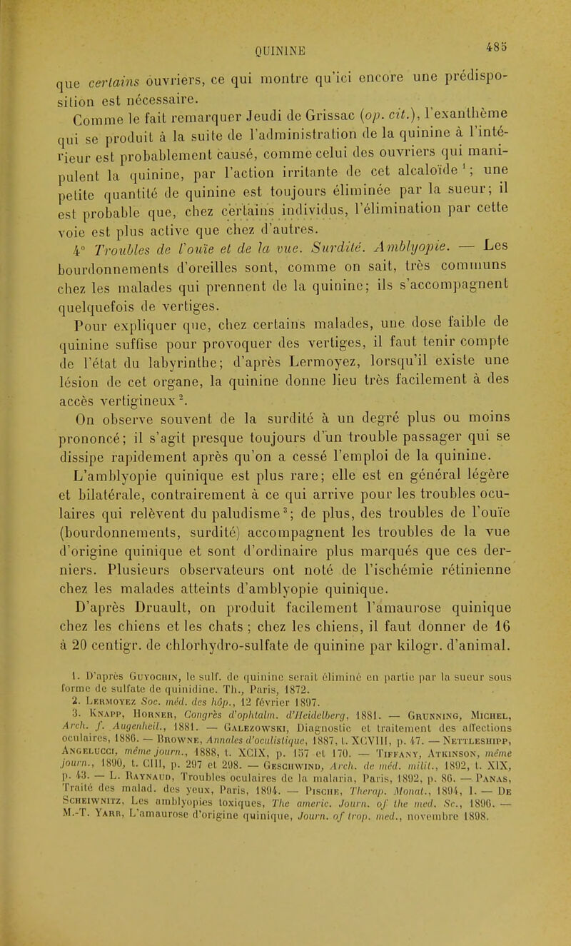 que certains ouvriers, ce qui montre qu'ici encore une prédispo- sition est nécessaire. Comme le fait remarquer Jeudi de Grissac (op. cit.), l'exanthème qui se produit à la suite de l'administration de la quinine à l'inté- rieur est probablement causé, comme celui des ouvriers qui mani- pulent la quinine, par l'action irritante de cet alcaloïde1; une petite quantité de quinine est toujours éliminée par la sueur; il est probable que, chez certains individus, l'élimination par cette voie est plus active que chez d'autres. 4° Troubles de l'ouïe et de la vue. Surdité. Àmblyopie. — Les bourdonnements d'oreilles sont, comme on sait, très communs chez les malades qui prennent de la quinine; ils s'accompagnent quelquefois de vertiges. Pour expliquer que, chez certains malades, une dose faible de quinine suffise pour provoquer des vertiges, il faut tenir compte de l'état du labyrinthe; d'après Lermoyez, lorsqu'il existe une lésion de cet organe, la quinine donne lieu très facilement à des accès vertigineux2. On observe souvent de la surdité à un degré plus ou moins prononcé; il s'agit presque toujours d'un trouble passager qui se dissipe rapidement après qu'on a cessé l'emploi de la quinine. L'amblyopie quinique est plus rare; elle est en général légère et bilatérale, contrairement à ce qui arrive pour les troubles ocu- laires qui relèvent du paludisme3; de plus, des troubles de l'ouïe (bourdonnements, surdité) accompagnent les troubles de la vue d'origine quinique et sont d'ordinaire plus marqués que ces der- niers. Plusieurs observateurs ont noté de l'ischémie rétinienne chez les malades atteints d'amblyopie quinique. D'après Druault, on produit facilement l'amaurose quinique chez les chiens et les chats ; chez les chiens, il faut donner de 16 à 20 centigr. de chlorhydro-sulfate de quinine par kilogr. d'animal. 1. D'après Guyociiin, le suif, de quinine sérail éliminé en partie par la sueur sous forme de sulfate de quinidine. Th., Paris, 1872. 'ii. Lermoyez Soc. méd. des Ik>i>., 12 février L897. :i. Knapp, Horner, Congres d'ophtalm. d'Heidelberg, 1881. --- Grunning, Michel, Arch. f. Augcnlwil., 1881. — Galezowski, Diagnostic et traitement des alTcclions oculaires, 1886. — Browne, Annales d'oculistique, 1887, t. XGVIII, i>. 47. — Nettleshipp, Angelccoi, même journ., 1888, l. XC1X, p. 157 et 170. — Tiffany, Atkinson, même jour,,., 1890, 1. l'.lll, p. 297 et 2118. — Geschwind, Arch. tir méd. m/7/7.. 1892, I. MX. p. 43. — L. Raynaud, Troubles oculaires de la malaria, Paris, 1892, p. 80. — Panas, Traité des malad. des yeux, Paris, 1894. — Pisohe, Therap. Monat., 1894, 1. — De Scheiwnitz, Les amblyopes toxiques, The americ. Journ. of the met/. Se, 1S9G. — M.-T. Yaiir, L'amaurose d'origine quinique, Journ. of trop, med., novembre 1898.