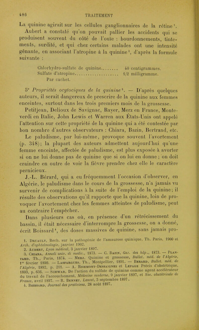 La quinine agirait sur les cellules ganglionnaires de la rétine1. Aubert a constaté qu'on pouvait pallier les accidents qui se produisent souvent du côté de l'ouïe : bourdonnements, tinte- ments, surdité, et qui chez certains malades ont une intensité gênante, en associant l'atropine à la quinine2, d'après la formule suivante : Chlorhydro-sulfate de quinine 40 centigrammes. Sulfate d'atropine 1/2 milligramme. Par cachet. 5° Propriétés ocytoriques de la quinine2. — D'après quelques auteurs, il serait dangereux de prescrire de la quinine aux femmes enceintes, surtout dans les trois premiers mois de la grossesse. Petitjean, Delioux de Savignac, Rayer, Merz en France, Monte- verdi en Italie, John Lewis et Warren aux États-Unis ont appelé l'attention sur cette propriété de la quinine qui a été contestée par bon nombre d'autres observateurs : Chiara, Bazin, Bertrand, etc. Le paludisme, par lui-même, provoque souvent l'avortement (p. 348); la plupart des auteurs admettent aujourd'hui qu'une femme enceinte, affectée de paludisme, est plus exposée à avorter si on ne lui donne pas de quinine que si on lui en donne ; on doit craindre en outre de voir la fièvre prendre chez elle le caractère pernicieux. J.-L. Bérard, qui a eu fréquemment l'occasion d'observer, en Algérie, le paludisme dans le cours de la grossesse, n'a jamais vu survenir de complications à la suite de l'emploi de la quinine; il résulte des observations qu'il rapporte que la quinine, loin de pro- voquer l'avortement chez les femmes atteintes de paludisme, peut au contraire l'empêcher. Dans plusieurs cas où, en présence d'un rétrécissement du bassin, il était nécessaire d'interrompre la grossesse, on a donné, écrit Boissard*, des doses massives de quinine, sans jamais pro- 1. Druault, Rech. sur la pathogénie de l'amaurose quinique, Th. Paris, 1900 el Arch. d'ophtalmologie, janvier 1902. 2. Aubebt, Lyon médical, 3 janvier 1897. 3. Chiara, Annali univ. di medic, 1873. — G. Razin, Ga:. des hôp., 1873. — Plan- tard Th., Paris, 1874. — Merz, Quinine el grossesse, Bullet. méd. de l'Algérie, 1 février 'l890. — Lasfargues, Th., Montpellier, 1891. — Rerard, Ballet, méd. de l'Algérie, 1892, p. 211. — A. Ribemont-Dessaignes et Lepage Précis d'obstétrique, 1893 p 030 — Schwab, De l'action du sulfate de quinine comme agent accélérateur du travail de l'accouchement, Médecine moderne, 9 janvier 1897, et Soc. obstétricale de France, avril 1897. — R. Rennbt, Lancet, 5 septembre 1897. 4. Boissard, Journal des praticiens, 28 août 1897.