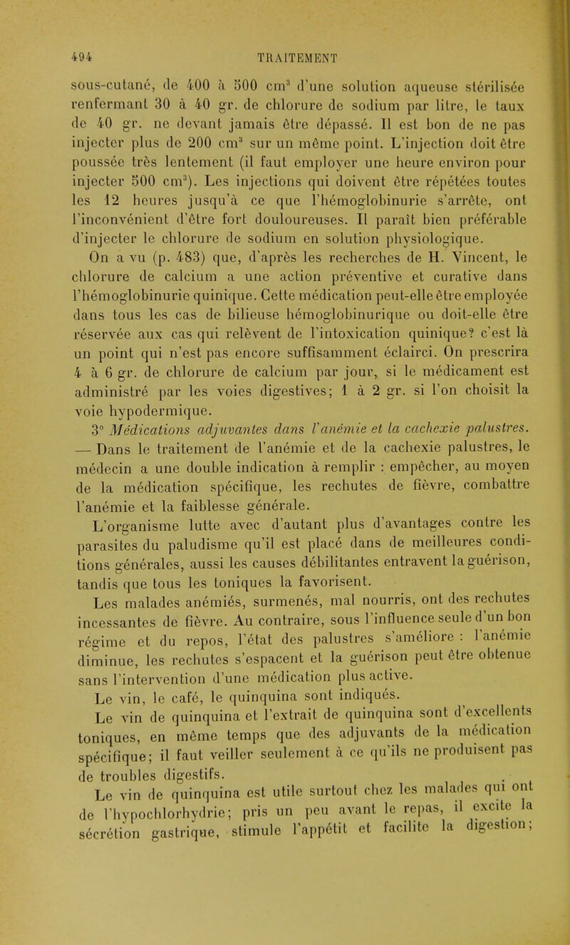 sous-cutané, de 400 h 500 cm3 d'une solution aqueuse stérilisée renfermant 30 à 40 gr. de chlorure de sodium par litre, le taux de 40 gr. ne devant jamais être dépassé. Il est bon de ne pas injecter plus de 200 cm3 sur un môme point. L'injection doit être poussée très lentement (il faut employer une heure environ pour injecter 500 cm3). Les injections qui doivent être répétées toutes les 12 heures jusqu'à ce que l'hémoglobinurie s'arrête, ont l'inconvénient d'être fort douloureuses. Il paraît bien préférable d'injecter le chlorure de sodium en solution physiologique. On a vu (p. 483) que, d'après les recherches de H. Vincent, le chlorure de calcium a une action préventive et curative dans l'hémoglobinurie quinique. Cette médication peut-elle être employée dans tous les cas de bilieuse hémoglobinurique ou doit-elle être réservée aux cas qui relèvent de l'intoxication quinique? c'est là un point qui n'est pas encore suffisamment éclairci. On prescrira 4 à 6 gr. de chlorure de calcium par jour, si le médicament est administré par les voies digestives; 1 à 2 gr. si l'on choisit la voie hypodermique. 3° Médications adjuvantes dans Vanémie et la cachexie palustres. — Dans le traitement de l'anémie et de la cachexie palustres, le médecin a une double indication à remplir : empêcher, au moyen de la médication spécifique, les rechutes de fièvre, combattre l'anémie et la faiblesse générale. L'organisme lutte avec d'autant plus d'avantages contre les parasites du paludisme qu'il est placé dans de meilleures condi- tions générales, aussi les causes débilitantes entravent laguérison, tandis que tous les toniques la favorisent. Les malades anémiés, surmenés, mal nourris, ont des rechutes incessantes de fièvre. Au contraire, sous l'influence seule d'un bon régime et du repos, l'état des palustres s'améliore : l'anémie diminue, les rechutes s'espacent et la guérison peut être obtenue sans l'intervention d'une médication plus active. Le vin, le café, le quinquina sont indiqués. Le vin de quinquina et l'extrait de quinquina sont d'excellents toniques, en même temps que des adjuvants de la médication spécifique; il faut veiller seulement à ce qu'ils ne produisent pas de troubles digestifs. Le vin de quinquina est utile surtout chez les malades qui ont de l'hypochlorhydrie; pris un peu ayant le repas, il excite la sécrétion gastrique, stimule l'appétit et facilite la digestion;