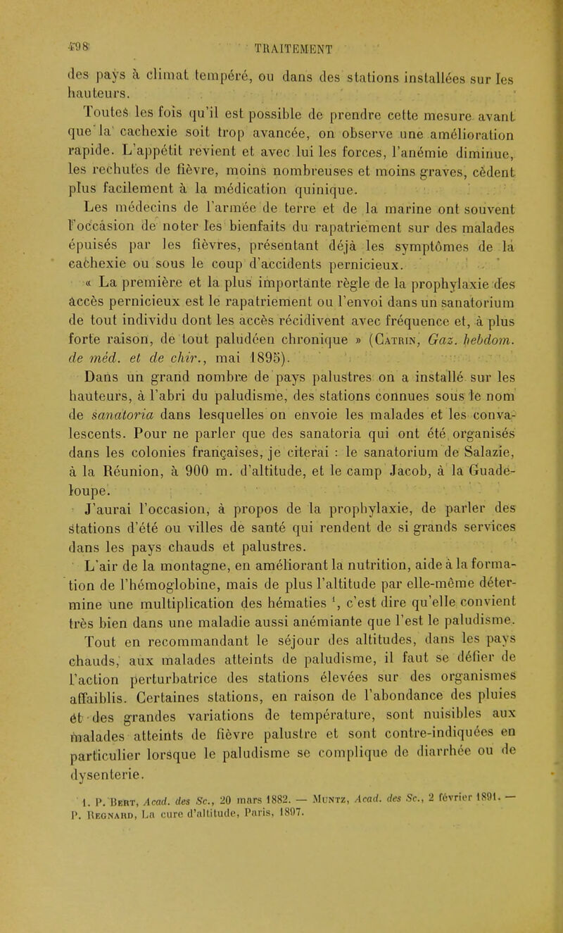 des pays à climat tempéré, ou dans des stations installées sur les hau teurs. Toutes les fois qu'il est possible de prendre cette mesure avant que'la' cachexie soit trop avancée, on observe une amélioration rapide. L'appétit revient et avec lui les forces, l'anémie diminue, les rechutes de fièvre, moins nombreuses et moins graves, cèdent plus facilement à la médication quinique. Les médecins de l'armée de terre et de la marine ont souvent l'occasion de noter les bienfaits du rapatriement sur des malades épuisés par les fièvres, présentant déjà les symptômes de la cachexie ou sous le coup d'accidents pernicieux. « La première et la plus importante règle de la prophylaxie des accès pernicieux est le rapatriement ou l'envoi dans un sanatorium de tout individu dont les accès récidivent avec fréquence et, à plus forte raison, de tout paludéen chronique » (Catrin, Gaz. hebdom. de méd. et de chir., mai 1895). Dans un grand nombre de pays palustres on a installé sur les hauteurs, à l'abri du paludisme, des stations connues sous le nom de sanatoria dans lesquelles on envoie les malades et les conva- lescents. Pour ne parler que des sanatoria qui ont été organisés dans les colonies françaises, je citerai : le sanatorium de Salazie. à la Réunion, à 900 m. d'altitude, et le camp Jacob, à la Guade- loupe. J'aurai l'occasion, à propos de la prophylaxie, de parler des Stations d'été ou villes de santé qui rendent de si grands services dans les pays chauds et palustres. L'air de la montagne, en améliorant la nutrition, aide à la forma- tion de l'hémoglobine, mais de plus l'altitude par elle-même déter- mine une multiplication des hématies c'est dire qu'elle convient très bien dans une maladie aussi anémiante que l'est le paludisme. Tout en recommandant le séjour des altitudes, dans les pays chauds, aux malades atteints de paludisme, il faut se défier de l'action perturbatrice des stations élevées sur des organismes affaiblis. Certaines stations, en raison de l'abondance des pluies et des grandes variations de température, sont nuisibles aux malades atteints de fièvre palustre et sont contre-indiquées en particulier lorsque le paludisme se complique de diarrhée ou de dysenterie. 1. P. Bert, Acad. des Se, 20 mars 1882. — Muntz, Acad. des Se, 2 février 1891. — I>. Uegnard, Ln cure d'altitude* Paris, 1897.