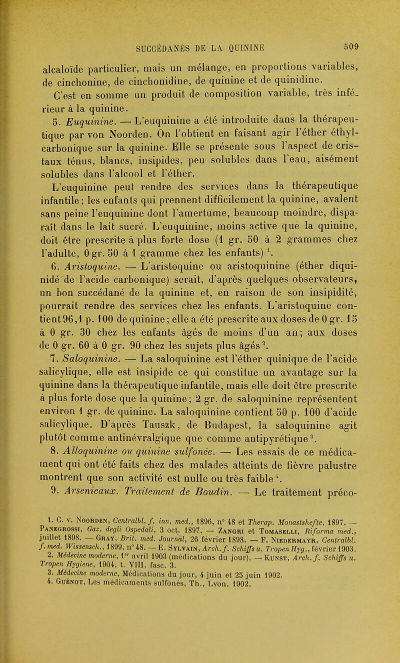 alcaloïde particulier, mais un mélange, en proportions variables, de cinchonine, de cinchonidine, de quinine et de quinidine. C'est en somme un produit de composition variable, très infé- rieur à la quinine. 5. Euquinine. — L'euquinine a été introduite dans la thérapeu- tique par von Noorden. On l'obtient en faisant agir l'éther éthyl- carbonique sur la quinine. Elle se présente sous l'aspect de cris- taux ténus, blancs, insipides, peu solubles dans l'eau, aisément solubles dans l'alcool et l'éther. L'euquinine peut rendre des services dans la thérapeutique infantile ; les enfants qui prennent difficilement la quinine, avalent sans peine l'euquinine dont l'amertume, beaucoup moindre, dispa- raît dans le lait sucré. L'euquinine, moins active que la quinine, doit être prescrite à plus forte dose (1 gr. 50 à 2 grammes chez l'adulte, Ogr. 50 à 1 gramme chez les enfants) 6. Aristoquine. — L'aristoquine ou aristoquinine (éther diqui- nidé de l'acide carbonique) serait, d'après quelques observateurs, un bon succédané de la quinine et, en raison de son insipidité, pourrait rendre des services chez les enfants. L'aristoquine con- tient 96,1 p. 100 de quinine ; elle a été prescrite aux doses de 0 gr. 15 à 0 gr. 30 chez les enfants âgés de moins d'un an; aux doses de 0 gr. 60 à 0 gr. 90 chez les sujets plus âgés2. 7. Saloquinine. — La saloquinine est l'éther quinique de l'acide salicylique, elle est insipide ce qui constitue un avantage sur la quinine dans la thérapeutique infantile, mais elle doit être prescrite à plus forte dose que la quinine; 2 gr. de saloquinine représentent environ 1 gr. de quinine. La saloquinine contient 50 p. 100 d'acide salicylique. D'après Tauszk, de Budapest, la saloquinine agit plutôt comme antinévralgique que comme antipyrétique3. 8. Alloquinine ou quinine sulfonée. — Les essais de ce médica- ment qui ont été faits chez des malades atteints de fièvre palustre montrent que son activité est nulle ou très faible '*. 9. Arsenicaux. Traitement de Boudin. — Le traitement préco- 1. C. v. Noorden, Centralbl. f. inn. med., 1896, n° 48 et Therap. Monastshcfte, 1897. — Panegrossi, Gaz. degli Ospedali, 3 oct. 1897. — Zangri et Tomaselli, Riforma med., juillet 1898. — Gray, Brit. med. Journal, 26 février 1898. — F. Niedermayr, Centralbl. f. med. Wissensch., 1899, n° 48. — E. Sylvain, Arch.f. Schiffs u. Tropen Hyg., février 1903. 2. Médecine moderne, 1 avril 1903 (médications du jour). — Kunst, Arch.f. Schiffs u. Tropen Hygiène, 1904, t. VIII, rase. 3. 3. Médecine moderne, Médications du jour, 4 juin et 25 juin 1902. 4. Guénot, Les médieamenls sulfonés, Th., Lyon, 1902.