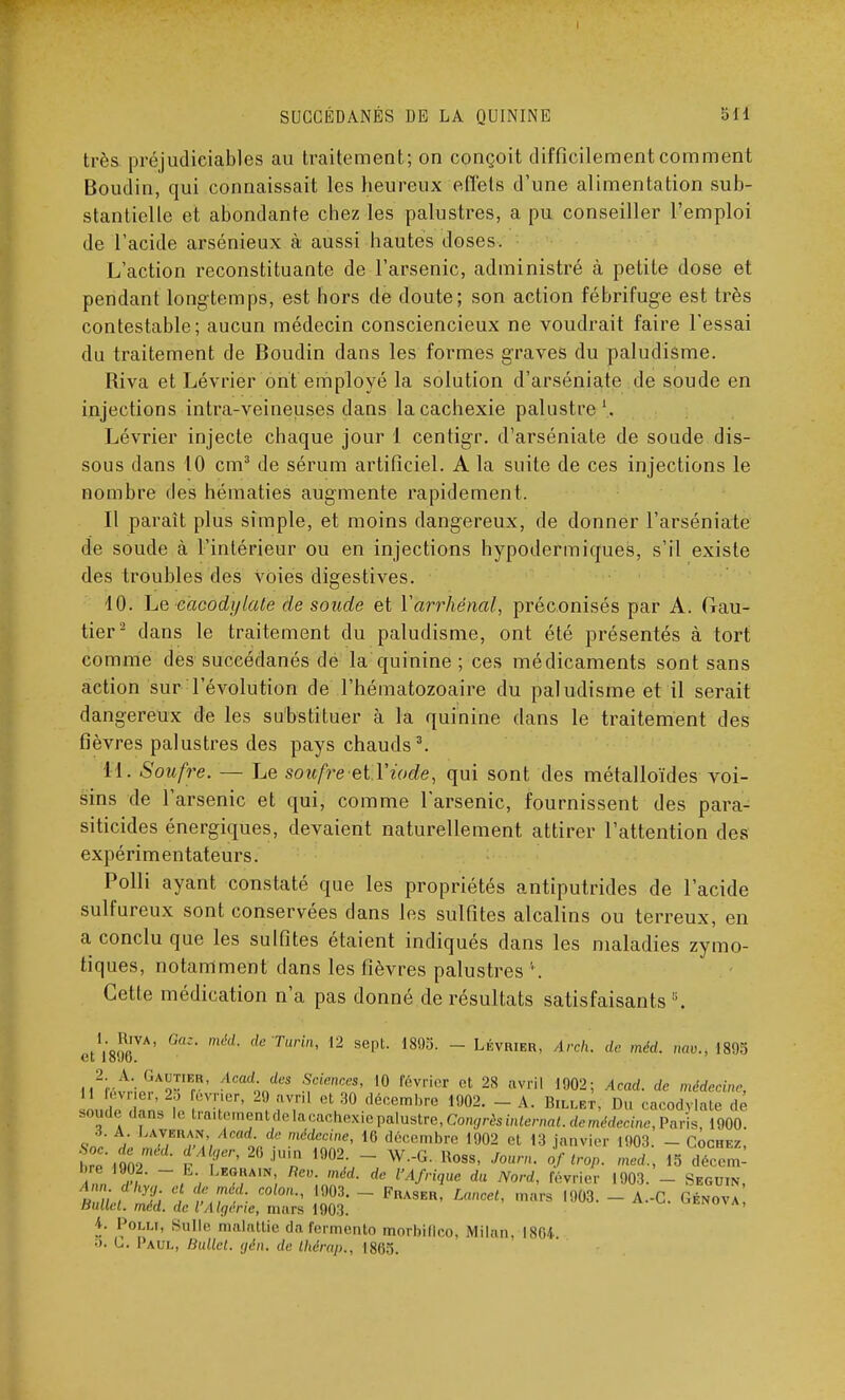 très préjudiciables au traitement; on conçoit difficilement comment Boudin, qui connaissait les heureux effets d'une alimentation sub- stantielle et abondante chez les palustres, a pu conseiller l'emploi de l'acide arsénieux à aussi hautes doses. L'action reconstituante de l'arsenic, administré à petite dose et pendant longtemps, est hors de doute; son action fébrifuge est très contestable; aucun médecin consciencieux ne voudrait faire l'essai du traitement de Boudin dans les formes graves du paludisme. Riva et Lévrier ont employé la solution d'arséniate de soude en injections intra-veineuses dans la cachexie palustre1. Lévrier injecte chaque jour 1 centigr. d'arséniate de soude dis- sous dans 10 cm3 de sérum artificiel. A la suite de ces injections le nombre des hématies augmente rapidement. Il paraît plus simple, et moins dangereux, de donner l'arséniate de soude à l'intérieur ou en injections hypodermiques, s'il existe des troubles des voies digestives. 10. Le eacodylale de soude et Yarrhénal, préconisés par A. Gau- tier2 dans le traitement du paludisme, ont été présentés à tort comme des succédanés de la quinine ; ces médicaments sont sans action sur l'évolution de l'hématozoaire du paludisme et il serait dangereux de les substituer à la quinine dans le traitement des fièvres palustres des pays chauds3. 11. Soufre. — Le soufre etYiode, qui sont des métalloïdes voi- sins de l'arsenic et qui, comme l'arsenic, fournissent des para- siticides énergiques, devaient naturellement attirer l'attention des expérimentateurs. Polli ayant constaté que les propriétés antiputrides de l'acide sulfureux sont conservées dans les sulfites alcalins ou terreux, en a conclu que les sulfites étaient indiqués dans les maladies zymo- tiques, notamment dans les fièvres palustres ' . Cette médication n'a pas donné de résultats satisfaisants !i. etim*' de Turin' 12 SepL im- ~ LÉVRIER> Arch. de méd. m,v., 1895 l^v.t'inï^-'r' Anad;Jcs S,ciences' 10 février et 28 avril 1902; Acad. de médecine, 1 févner, 25 évrier, 29 avril et 30 décembre 1902. - A. Billet, Du cacodylate dé sopiedans le ira 7''«l«-l'''-'''-l''^iepalu8tre,ConffrèSmterna^dem^ccine)Paris, 1900. W L ™w T,'/ o, '^nl'l6' 16 d6cembre <902 et 13 janvier 1903. - Cochez, Ann !?/ ~, , ?!lA,N'(  méd- de Wrique du Nord, février 1903. - Seguin, Ballet, méd. de l'Algérie, mars 1903. ' \. Polli, Sulle malattie do fermento morbiflco, Milan, 1864 o. L. Paul, Bullct. gên. de thirap., 1865.