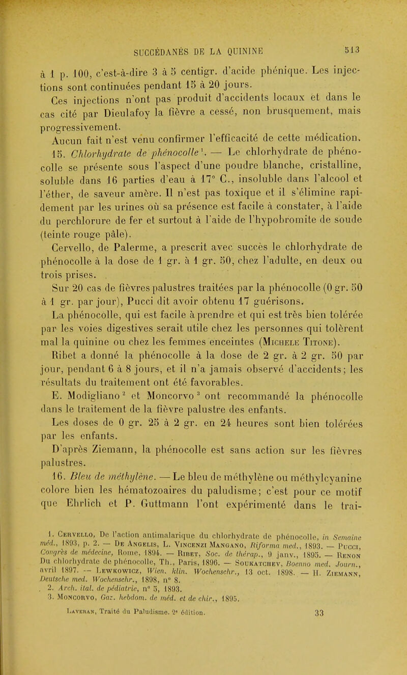 à 1 p. 100, c'est-à-dire 3 à 5 centigr. d'acide phénique. Les injec- tions sont continuées pendant 15 à 20 jours. Ces injections n'ont pas produit d'accidents locaux et dans le cas cité par Dieulafoy la fièvre a cessé, non brusquement, mais progressivement. Aucun fait n'est venu confirmer l'efficacité de cette médication. 15. Chlorhydrate de phénocolle'. — Le chlorhydrate de phéno- colle se présente sous l'aspect d'une poudre blanche, cristalline, soluble dans 16 parties d'eau à 17° C, insoluble dans l'alcool et l'éther, de saveur amère. Il n'est pas toxique et il s'élimine rapi- dement par les urines où sa présence est facile à constater, à l'aide du perchlorure de fer et surtout à l'aide de l'hypobromite de soude (teinte rouge pâle). Cervello, de Palerme, a prescrit avec succès le chlorhydrate de phénocolle à la dose de 1 gr. à 1 gr. 50, chez l'adulte, en deux ou trois prises. Sur 20 cas de fièvres palustres traitées par la phénocolle (0 gr. 50 à 1 gr. par jour), Pucci dit avoir obtenu 17 guérisons. La phénocolle, qui est facile à prendre et qui est très bien tolérée par les voies digestives serait utile chez les personnes qui tolèrent mal la quinine ou chez les femmes enceintes (Michèle Titone). Ribet a donné la phénocolle à la dose de 2 gr. à 2 gr. 50 par jour, pendant 6 à 8 jours, et il n'a jamais observé d'accidents; les résultats du traitement ont été favorables. E. Modigliano2 et Moncorvo 3 ont recommandé la phénocolle dans le traitement de la fièvre palustre des enfants. Les doses de 0 gr. 25 à 2 gr. en 24 heures sont bien tolérées par les enfants. D'après Ziemann, la phénocolle est sans action sur les fièvres palustres. 16. Bleu de méthylène. —Le bleu de méthylène ou méthylcyanine colore bien les hématozoaires du paludisme; c'est pour ce motif que Ehrlich et P. Guttm ann 1 ont expérimenté dans le trai- I. Cervelio, De l'action antimalarique du chlorhydrate <!<• phénocolle, in Semaine méd., IS93, p. 2. — De Angelis, L. Vincenzi Mangano, Riforma med., 1893. — Pucci, Cowjrcs de médecine, Rome, 1894. — Ribet, Soc. de thérap., 9 janv., 1895. — Renom' Du chlorhydrate de phénocolle, Th., Paris, 1896. — Soukatciiev, Roenno med. Jour,,., avril 1897. — Lewkowicz, Wien. klin. Wochcnschr., 13 oct. 1898. — H. Ziemann, Deutsche med. Wochcnschr., 1898, n° 8. , 2. Arch. ital. de pédiatrie, n° 3, 1893. 3. MoNconvo, Gaz. hebdom. de méd. et de chir., 1895. I.averan, Traité du Paludisme 2« édition. 33