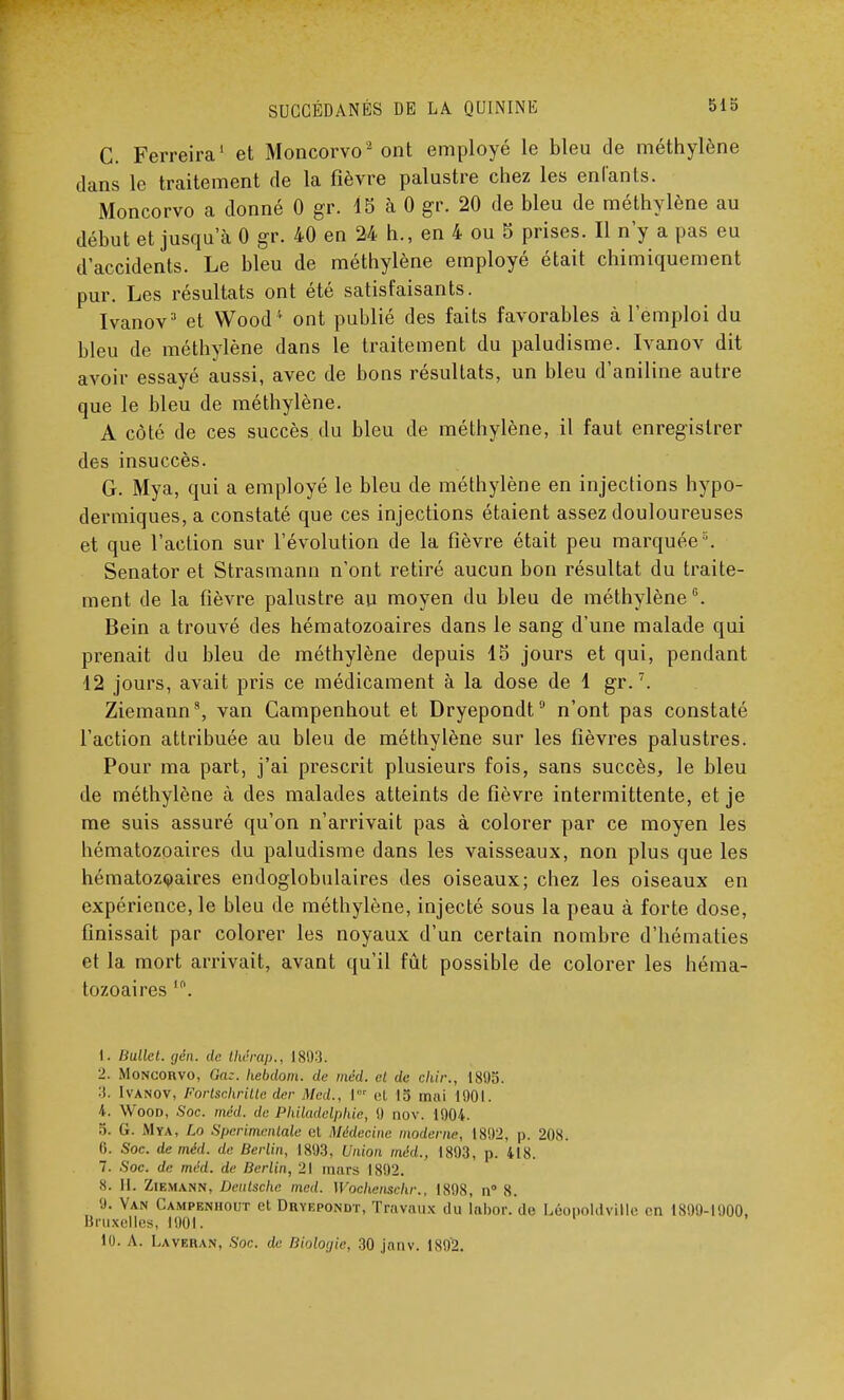 C. Ferreira1 et Moncorvo2 ont employé le bleu de méthylène dans le traitement de la fièvre palustre chez les enfants. Moncorvo a donné 0 gr. 15 à 0 gr. 20 de bleu de méthylène au début et jusqu'à 0 gr. 40 en 24 h., en 4 ou 5 prises. Il n'y a pas eu d'accidents. Le bleu de méthylène employé était chimiquement pur. Les résultats ont été satisfaisants. Ivanov3 et Wood* ont publié des faits favorables à l'emploi du bleu de méthylène dans le traitement du paludisme. Ivanov dit avoir essayé aussi, avec de bons résultats, un bleu d'aniline autre que le bleu de méthylène. A côté de ces succès du bleu de méthylène, il faut enregistrer des insuccès. G. Mya, qui a employé le bleu de méthylène en injections hypo- dermiques, a constaté que ces injections étaient assez douloureuses et que l'action sur l'évolution de la fièvre était peu marquée '. Senator et Strasmann n'ont retiré aucun bon résultat du traite- ment de la fièvre palustre au moyen du bleu de méthylène6. Bein a trouvé des hématozoaires dans le sang d'une malade qui prenait du bleu de méthylène depuis 15 jours et qui, pendant 12 jours, avait pris ce médicament à la dose de 1 gr.7. Ziemann8, van Gampenhout et Dryepondt9 n'ont pas constaté l'action attribuée au bleu de méthylène sur les fièvres palustres. Pour ma part, j'ai prescrit plusieurs fois, sans succès, le bleu de méthylène à des malades atteints de fièvre intermittente, et je me suis assuré qu'on n'arrivait pas à colorer par ce moyen les hématozoaires du paludisme dans les vaisseaux, non plus que les hématozoaires endoglobulaires des oiseaux; chez les oiseaux en expérience, le bleu de méthylène, injecté sous la peau à forte dose, finissait par colorer les noyaux d'un certain nombre d'hématies et la mort arrivait, avant qu'il fût possible de colorer les héma- tozoaires ,n. 1. Hullcl. gén. de thérap., 1893. 2. Moncorvo, Gaz. hebdom. de méd. et de chir., 1895. :f. Ivanov, Fortschritte der Med., l°r et 15 miii 1901. k . Wood, Soc. méd. de Philadelphie, 0 nov. 1904. G. Mya, Lo Sperimentale et Médecine moderne, 1892, p. 208. li. Soc. de méd. de Berlin, 1893, Union méd., 1893, p. 418. 7. Soc. de méd. de Berlin, 21 murs 1892. 8. II. Ziemann, Deutsche med. Wochcnschr., 1898, n° 8. 9. Van Campenhout et Dryepondt, Travaux du labor. do LéopoldviHe en 1899-1900, Bruxelles, 1901. 10. A. Laverai», Soc. de Biologie, 30 jnnv. 1892.