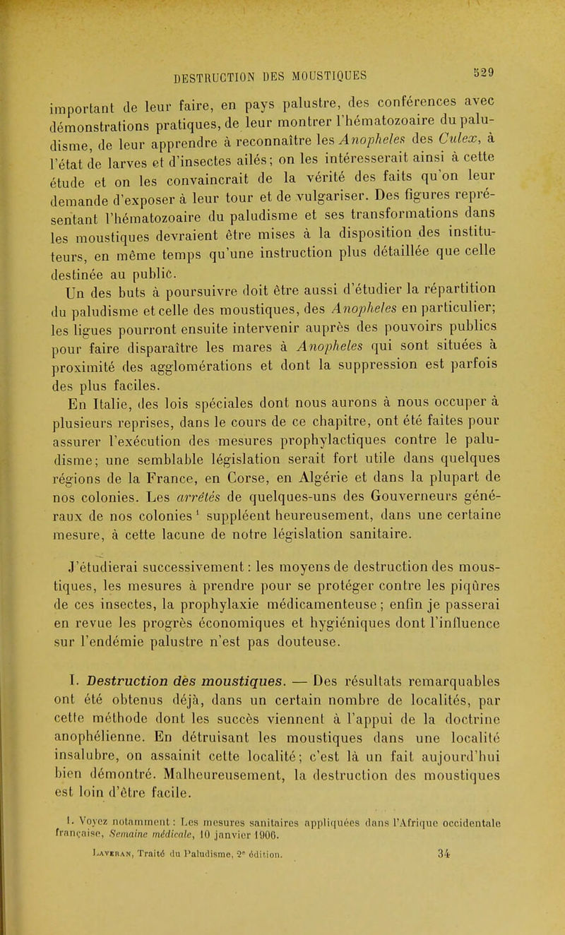 important de leur faire, en pays palustre, des conférences avec démonstrations pratiques, de leur montrer l'hématozoaire du palu- disme, de leur apprendre à reconnaître les Anophèles des Culex, à l'état de larves et d'insectes ailés ; on les intéresserait ainsi à cette étude et on les convaincrait de la vérité des faits qu'on leur demande d'exposer à leur tour et de vulgariser. Des figures repré- sentant l'hématozoaire du paludisme et ses transformations dans les moustiques devraient être mises à la disposition des institu- teurs, en même temps qu'une instruction plus détaillée que celle destinée au puhlic. Un des buts à poursuivre doit être aussi d'étudier la répartition du paludisme et celle des moustiques, des Anophèles en particulier; les ligues pourront ensuite intervenir auprès des pouvoirs publics pour faire disparaître les mares à Anophèles qui sont situées à proximité des agglomérations et dont la suppression est parfois des plus faciles. En Italie, des lois spéciales dont nous aurons à nous occuper à plusieurs reprises, dans le cours de ce chapitre, ont été faites pour assurer l'exécution des mesures prophylactiques contre le palu- disme; une semblable législation serait fort utile dans quelques régions de la France, en Corse, en Algérie et dans la plupart de nos colonies. Les arrêtés de quelques-uns des Gouverneurs géné- raux de nos colonies 1 suppléent heureusement, dans une certaine mesure, à cette lacune de notre législation sanitaire. J'étudierai successivement: les moyens de destruction des mous- tiques, les mesures à prendre pour se protéger contre les piqûres de ces insectes, la prophylaxie médicamenteuse; enfin je passerai en revue les progrès économiques et hygiéniques dont l'influence sur l'endémie palustre n'est pas douteuse. I. Destruction des moustiques. — Des résultats remarquables ont été obtenus déjà, dans un certain nombre de localités, par cette méthode dont les succès viennent à l'appui de la doctrine anophélienne. En détruisant les moustiques dans une localilr insalubre, on assainit cette localité; c'est là un fait aujourd'hui bien démontré. Malheureusement, la destruction des moustiques est loin d'être facile. l. Voyez notamment: Les mesures sanitaires appliquées dans l'Afrique occidentale française, Semaine médicale, 10 janvier 1906. J.AviitAN, Traité du Paludisme, 2 édition. 34