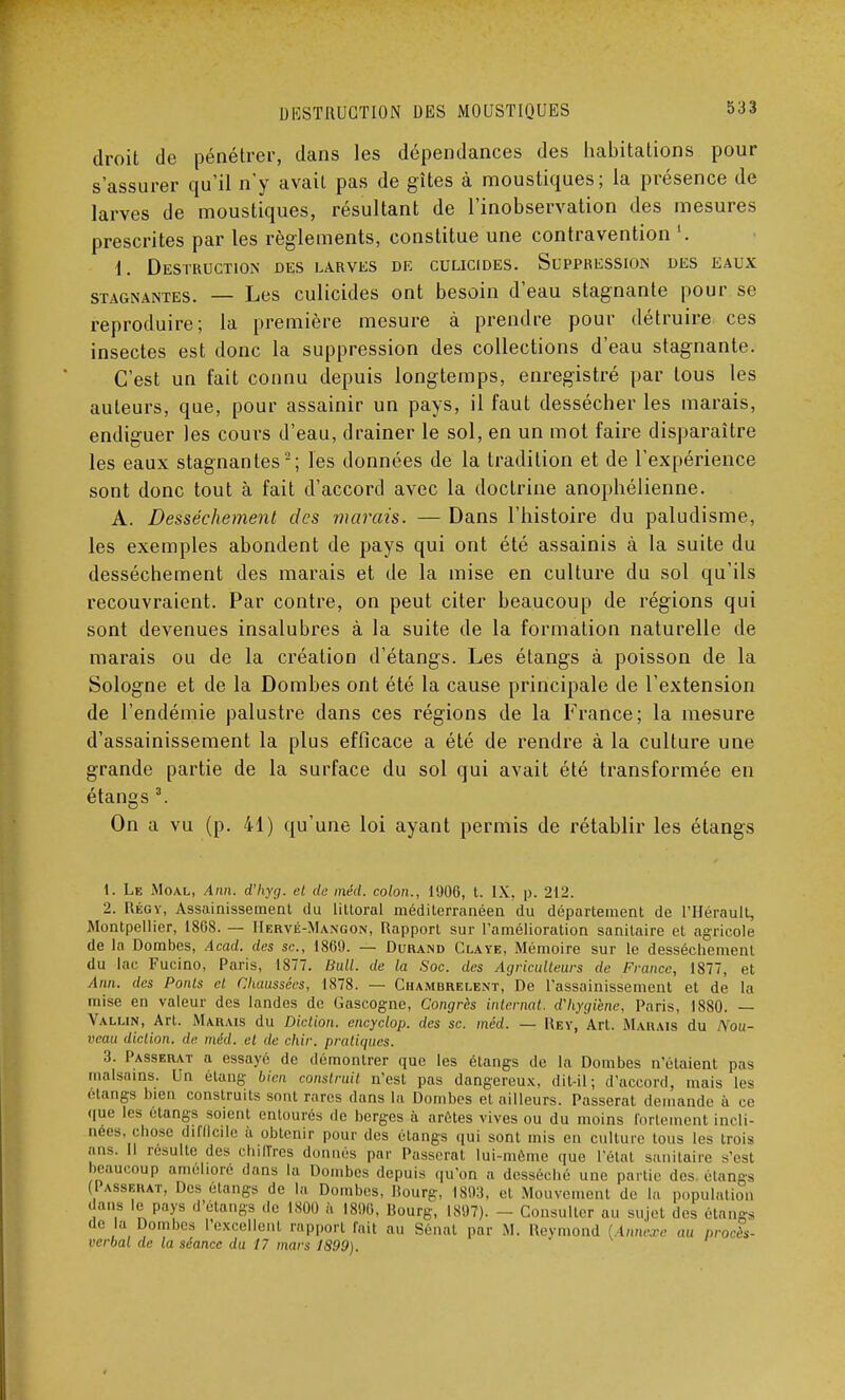 droit de pénétrer, dans les dépendances des habitations pour s'assurer qu'il n'y avait pas de gîtes à moustiques; la présence de larves de moustiques, résultant de l'inobservation des mesures prescrites par les règlements, constitue une contravention '. 1. Destruction des larves de culicides. Suppression des eaux stagnantes. — Les culicides ont besoin d'eau stagnante pour se reproduire; la première mesure à prendre pour détruire ces insectes est donc la suppression des collections d'eau stagnante. C'est un fait connu depuis longtemps, enregistré par tous les auteurs, que, pour assainir un pays, il faut dessécher les marais, endiguer les cours d'eau, drainer le sol, en un mot faire disparaître les eaux stagnantes2; les données de la tradition et de l'expérience sont donc tout à fait d'accord avec la doctrine anophélienne. A. Dessèchement des marais. — Dans l'histoire du paludisme, les exemples abondent de pays qui ont été assainis à la suite du dessèchement des marais et de la mise en culture du sol qu'ils recouvraient. Par contre, on peut citer beaucoup de régions qui sont devenues insalubres à la suite de la formation naturelle de marais ou de la création d'étangs. Les étangs à poisson de la Sologne et de la Dombes ont été la cause principale de l'extension de l'endémie palustre dans ces régions de la France; la mesure d'assainissement la plus efficace a été de rendre à la culture une grande partie de la surface du sol qui avait été transformée en étangs 3. On a vu (p. 41) qu'une loi ayant permis de rétablir les étangs t. Le Moal, Ann. d'hyg. et de méd. colon., 1906, t. IX, p. 212. 2. Régy, Assainissement du littoral méditerranéen du département de l'Hérault, Montpellier, 1868. — Hervé-Mangon, Rapport sur l'amélioration sanitaire et agricole de la Dombes, Acad. des se, 1869. — Durand Claye, Mémoire sur le dessèchement du lac Fucino, Paris, 1877. Bull, de la Soc. des Agriculteurs de France, 1877, et Ann. des Ponts et Chaussées, 1878. — Chambrelent, De l'assainissement et de la mise en valeur des landes de Gascogne, Congrès internat, d'hygiène, Paris, 1880. — Yalun, Art. Marais du Diction, encyclop. des se. méd. — Rey, Art. Marais du Nou- veau diction, de méd. et de chir. pratiques. 3. Passerai- a essayé de démontrer que les étangs de la Dombes n'étaient pas malsains. Un étang bien construit n'est pas dangereux, dit-il; d'accord, mais les étangs bien construits sont rares dans La Dombes et ailleurs. Passerat demande à ce que les étangs soient entourés de berges à arêtes vives ou du moins fortement incli- nées, chose difficile à obtenir pour des étangs qui sont mis en culture tous les trois ans. Il resuite .les chiffres donnés par Passerat lui-même que l'état sanitaire s'esl beaucoup amélioré dans la Dombes depuis qu'on a desséché une partie des étangs (Passerat, Des étangs de la Dombes, Bourg, 1893, et Mouvement de la population ■ ans le pays d'étangs de 1800 à 1896, Bourg, 1897). - Consulter au sujet .les étangs de là Dombes l'excellenl rapport fait au Sénat par M. Uevmond [Annexe au procès- verbal de la séance du 17 mars 1S99).