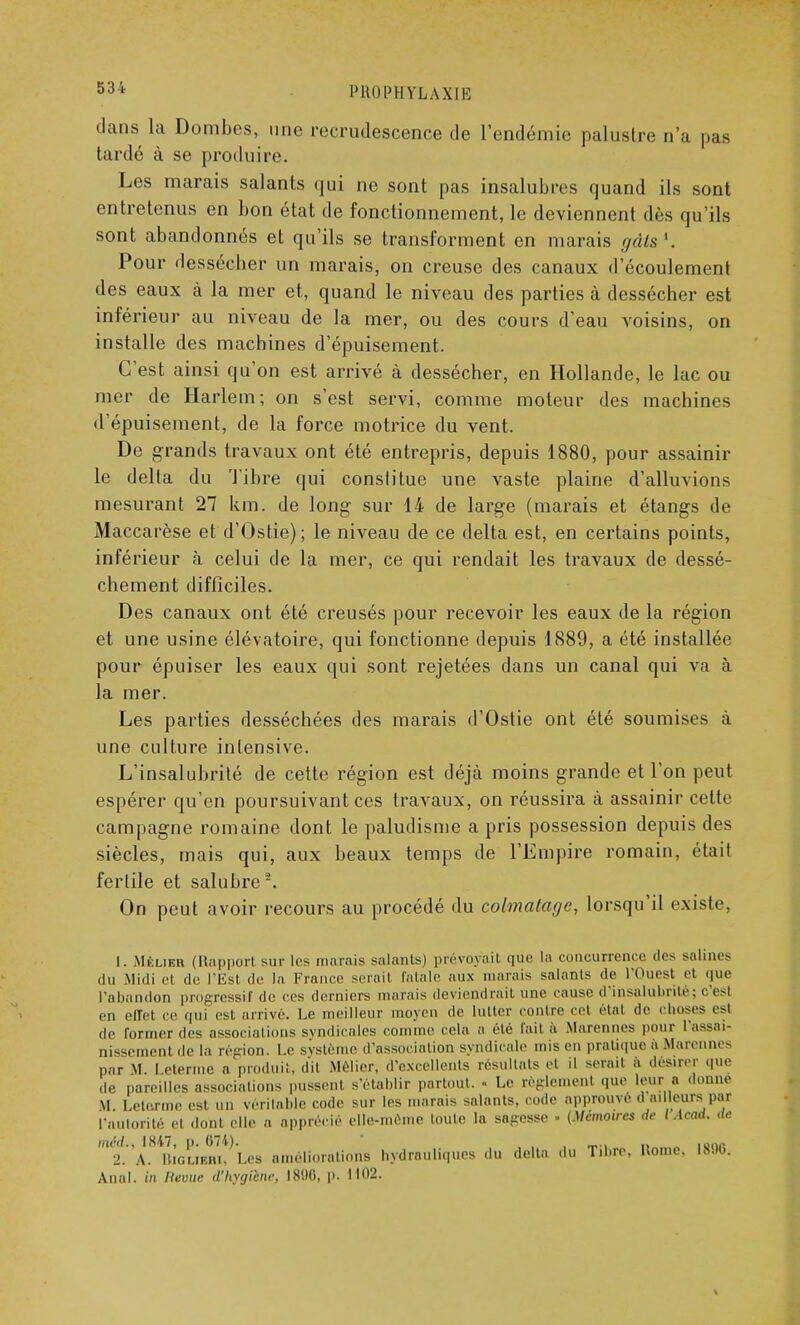 PH0IM1YLAXIK dans la Dombes, une recrudescence de l'endémie palustre n'a pas tardé à se produire. Les marais salants qui ne sont pas insalubres quand ils sont entretenus en bon état de fonctionnement, le deviennent dès qu'ils sont abandonnés et qu'ils se transforment en marais rjâls '. Pour dessécher un marais, on creuse des canaux d'écoulement des eaux à la mer et, quand le niveau des parties à dessécher est inférieur au niveau de la mer, ou des cours d'eau voisins, on installe des machines d'épuisement. C'est ainsi qu'on est arrivé à dessécher, en Hollande, le lac ou mer de Harlem; on s'est servi, comme moteur des machines d'épuisement, de la force motrice du vent. De grands travaux ont été entrepris, depuis 1880, pour assainir le delta du Tibre qui constitue une vaste plaine d'alluvions mesurant 27 km. de long sur 14 de large (marais et étangs de Maccarèse et d'Ostie); le niveau de ce delta est, en certains points, inférieur à celui de la mer, ce qui rendait les travaux de dessè- chement difficiles. Des canaux ont été creusés pour recevoir les eaux de la région et une usine élévatoire, qui fonctionne depuis 1889, a été installée pour épuiser les eaux qui sont rejetées dans un canal qui va à la mer. Les parties desséchées des marais d'Ostie ont été soumises à une culture intensive. L'insalubrité de cette région est déjà moins grande et l'on peut espérer qu'en poursuivant ces travaux, on réussira à assainir cette campagne romaine dont le paludisme a pris possession depuis des siècles, mais qui, aux beaux temps de l'Empire romain, était fertile et salubre2. On peut avoir recours au procédé du colmatage, lorsqu'il existe, 1. Mf:lieu (Rapport sur les marais salants) prévoyait que la concurrence des salines du Midi et de l'Est de la France serait fatale aux marais salants de l'Ouest et que l'abandon progressif de ces derniers marais deviendrait une cause d'insalubrité; c esl en effet ce qui est arrive. Le meilleur moyen de lutter contre cet étal de choses est de Tonner des associations syndicales comme cela a clé fait a Marennes pour 1 assai- nissement île la répion. Le système d'association syndicale mis en pratique à Marennes par M. I eternie a produit, dit Melier, d'excellents résultats et il serait à désirer que de pareilles associations pussent s'établir partout. « Le règlement que leur a donne M. Letormc est un véritable code sur les marais salants, code approuvé « ailleurs par l'autorité et dont elle a apprécié elle-même toute la sagesse » (Mémoires de lAcad. de méd.t 1847, p. 074). , _., „ 101,P 2. A. IUGUF.li.. Les améliorations hydrauliques du delta du T.hre, Rome, 1890. Anal, in Kevue d'hygiène, I8!)0, p. 1102.