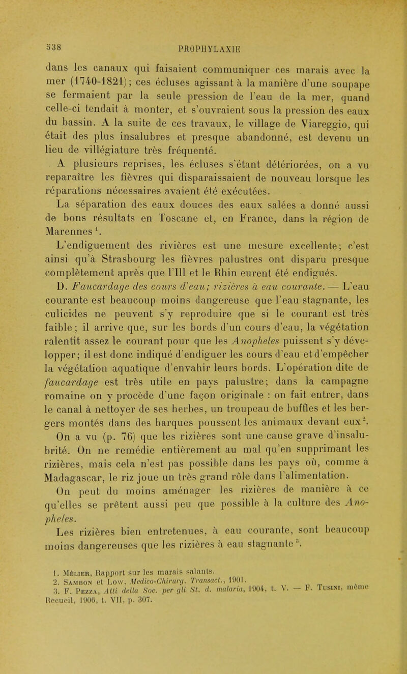 IMUIIUIYLAXIE dans les canaux qui faisaient communiquer ces marais avec la mer (1740-1821); ces écluses agissant à la manière d'une soupape se fermaient par la seule pression de l'eau de la mer, quand celle-ci tendait à monter, et s'ouvraient sous la pression des eaux du bassin. A la suite de ces travaux, le village de Viareggio, qui était des plus insalubres et presque abandonné, est devenu un lieu de villégiature très fréquenté. A plusieurs reprises, les écluses s'étant détériorées, on a vu reparaître les fièvres qui disparaissaient de nouveau lorsque les réparations nécessaires avaient été exécutées. La séparation des eaux douces des eaux salées a donné aussi de bons résultats en Toscane et, en France, dans la région de Marennes l. L'endiguement des rivières est une mesure excellente; c'est ainsi qu'à Strasbourg les fièvres palustres ont disparu presque complètement après que l'Ill et le Rhin eurent été endigués. D. Faucardage des cours d'eau; rizières à eau courante. — L'eau courante est beaucoup moins dangereuse que l'eau stagnante, les culicides ne peuvent s'y reproduire que si le courant est très faible; il arrive que, sur les bords d'un cours d'eau, la végétation ralentit assez le courant pour que les Anophèles puissent s'y déve- lopper; il est donc indiqué d'endiguer les cours d'eau et d'empêcher la végétation aquatique d'envahir leurs bords. L'opération dite de faucardage est très utile en pays palustre; dans la campagne romaine on y procède d'une façon originale : on fait entrer, dans le canal à nettoyer de ses herbes, un troupeau de buffles et les ber- gers montés dans des barques poussent les animaux devant eux-. On a vu (p. 76) que les rizières sont une cause grave d'insalu- brité. On ne remédie entièrement au mal qu'en supprimant les rizières, mais cela n'est pas possible dans les pays où, comme à Madagascar, le riz joue un très grand rôle dans l'alimentation. On peut du moins aménager les rizières de manière à ce qu'elles se prêtent aussi peu que possible à la culture des Ano- phèles. Les rizières bien entretenues, à eau courante, sont beaucoup moins dangereuses que les rizières à eau stagnante3. 1. Mêlier, Rapport sur les marais salants. 2. Sambon et Low. Medico-Chirwg. Traiisact., 11)01. 3. F. Pez/.a, Atti délia Soc. per gli St. d. malaria, 1001, t. V. - 9. Tusini. mou.o Recueil, 1906, t. VII. p. 307.