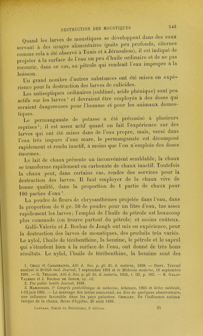 Quand les larves de moustiques se développent dans des eaux servant à des usages alimentaires (puits peu profonds, citernes comme cela a été observé à Tunis et à Jérusalem), il est indique de projeter à la surface de l'eau un peu d'huile ordinaire et de ne pas recourir, dans ce cas, au pétrole qui rendrait l'eau impropre a la boisson. Un grand nombre d'autres substances ont ete mises en expé- rience pour la destruction des larves de culicides. Les antiseptiques ordinaires (sublimé, acide phénique) sont peu actifs sur les larves 1 et devraient être employés à des doses qui seraient dangereuses pour l'homme et pour les animaux domes- tiques. Le permanganate de potasse a été préconisé à plusieurs reprises2; il est assez actif quand on fait l'expérience sur des larves qui ont été mises dans de l'eau propre, mais, versé dans l'eau très impure d'une mare, le permanganate est décomposé rapidement et rendu inactif, à moins que l'on n'emploie des doses énormes. Le lait de chaux présente un inconvénient semblable, la chaux se transforme rapidement en carbonate de chaux inactif. Toutefois la chaux peut, dans certains cas, rendre des services pour la destruction des larves. Il faut employer de la chaux vive de bonne qualité, dans la proportion de 1 partie de chaux pour 100 parties d'eau '. La poudre de fleurs de chrysanthèmes projetée dans l'eau, dans la proportion de 0 gr. 50 de poudre pour un litre d'eau, tue assez rapidement les larves; l'emploi de l'huile de pétrole est beaucoup plus commode (on trouve partout du pétrole) et moins coûteux. Galli-Valerio et J. Rochaz de Jongh ont mis en expérience, pour la destruction des larves de moustiques, des produits très variés. Le xylol, l'huile de térébenthine, la benzine, le pétrole et le saprol qui s'étendent bien à la surface de l'eau, ont donné de très bons résultats. Le xylol, l'huile de térébenthine, la benzine sont des 1. Celli et Casagrandi, Alti d. Soc. p. gli St. d. malaria, 1899. — Doty, Travail analysé in Dritish med. Journal, 7 septembre 1901 et in Médecine moderne, 18 septembre 1901. — G. Tedaldi, Atti d. Soc. p. gli St. d. malaria, 1902, t. III, p. 102. — 13. Galli- Valerio et J. Rochaz de Jongh, op. cit. 2. The public health Journal, 1898. 3. Maroudhis, 2 Congrès panhellénique de médecine, Athènes, 1903 et Grèce médicale, l-15,juin 1903. — Le marnage des terres exercerait.au dire de quelques observateurs, une influence favorable dans les pays palustres. Grellet, De l'influence antima larique de la chaux, Revue d'hygiène, 20 août 1899. Lavkran, Traité du Paludisme, 2' édition. 35