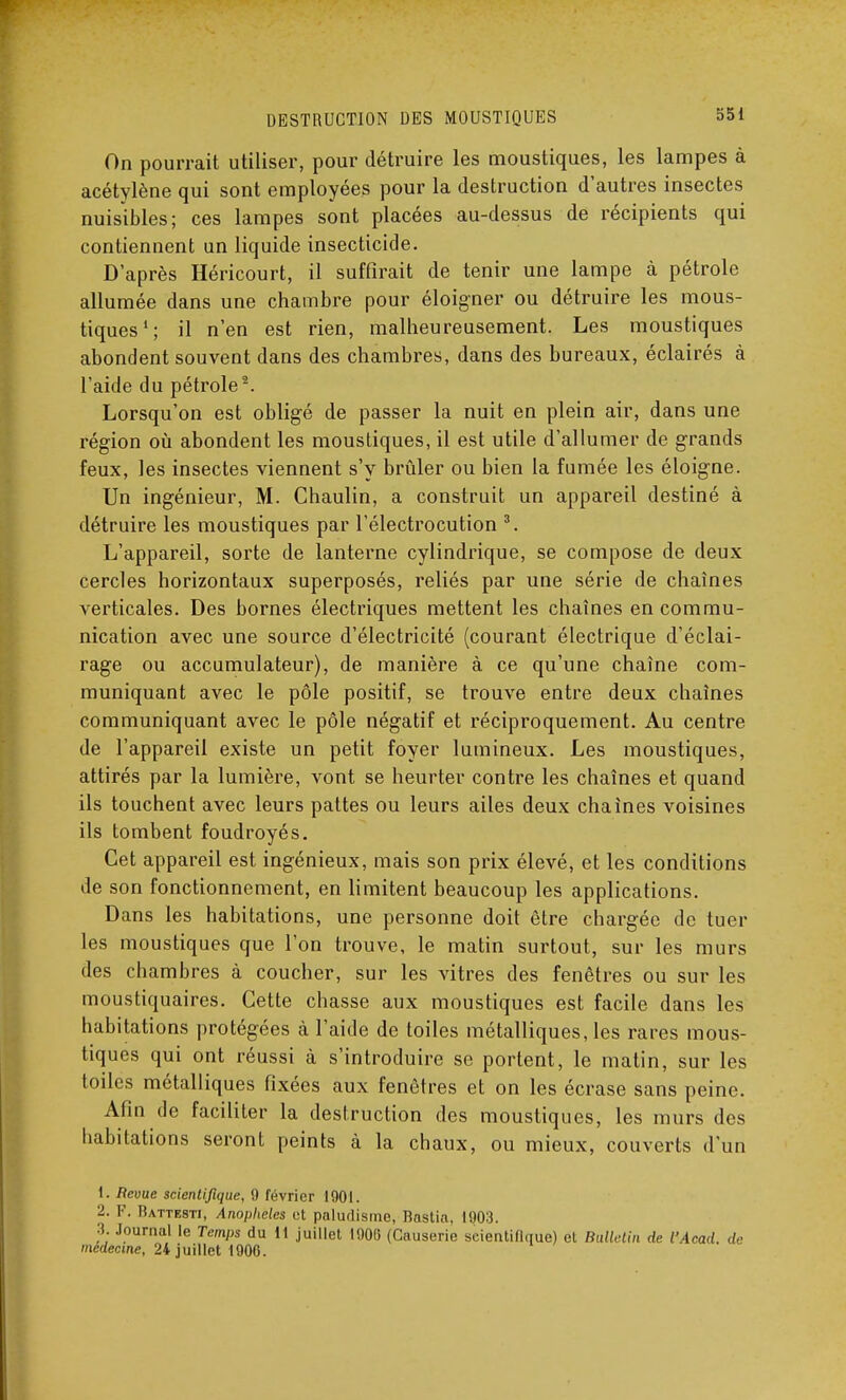 On pourrait utiliser, pour détruire les moustiques, les lampes à acétylène qui sont employées pour la destruction d'autres insectes nuisibles; ces lampes sont placées au-dessus de récipients qui contiennent un liquide insecticide. D'après Héricourt, il suffirait de tenir une lampe à pétrole allumée dans une chambre pour éloigner ou détruire les mous- tiques1; il n'en est rien, malheureusement. Les moustiques abondent souvent dans des chambres, dans des bureaux, éclairés à l'aide du pétrole2. Lorsqu'on est obligé de passer la nuit en plein air, dans une région où abondent les moustiques, il est utile d'allumer de grands feux, les insectes viennent s'y brûler ou bien la fumée les éloigne. Un ingénieur, M. Chaulin, a construit un appareil destiné à détruire les moustiques par l'électrocution 3. L'appareil, sorte de lanterne cylindrique, se compose de deux cercles horizontaux superposés, reliés par une série de chaînes verticales. Des bornes électriques mettent les chaînes en commu- nication avec une source d'électricité (courant électrique d'éclai- rage ou accumulateur), de manière à ce qu'une chaîne com- muniquant avec le pôle positif, se trouve entre deux chaînes communiquant avec le pôle négatif et réciproquement. Au centre de l'appareil existe un petit foyer lumineux. Les moustiques, attirés par la lumière, vont se heurter contre les chaînes et quand ils touchent avec leurs pattes ou leurs ailes deux chaînes voisines ils tombent foudroyés. Cet appareil est ingénieux, mais son prix élevé, et les conditions de son fonctionnement, en limitent beaucoup les applications. Dans les habitations, une personne doit être chargée de tuer les moustiques que l'on trouve, le matin surtout, sur les murs des chambres à coucher, sur les vitres des fenêtres ou sur les moustiquaires. Cette chasse aux moustiques est facile dans les habitations protégées à l'aide de toiles métalliques, les rares mous- tiques qui ont réussi à s'introduire se portent, le matin, sur les toiles métalliques fixées aux fenêtres et on les écrase sans peine. Afin de faciliter la destruction des moustiques, les murs des habitations seront peints à la chaux, ou mieux, couverts d'un 1. Revue scientifique, 9 février 1901. 2. F. Rattesti, Anophèles et paludisme, Rastia, 1903. 3. Journal le Temps du 11 juillet 1900 (Causerie scientifique) et Bulletin de l'Acad. de médecine, 24 juillet 1900.