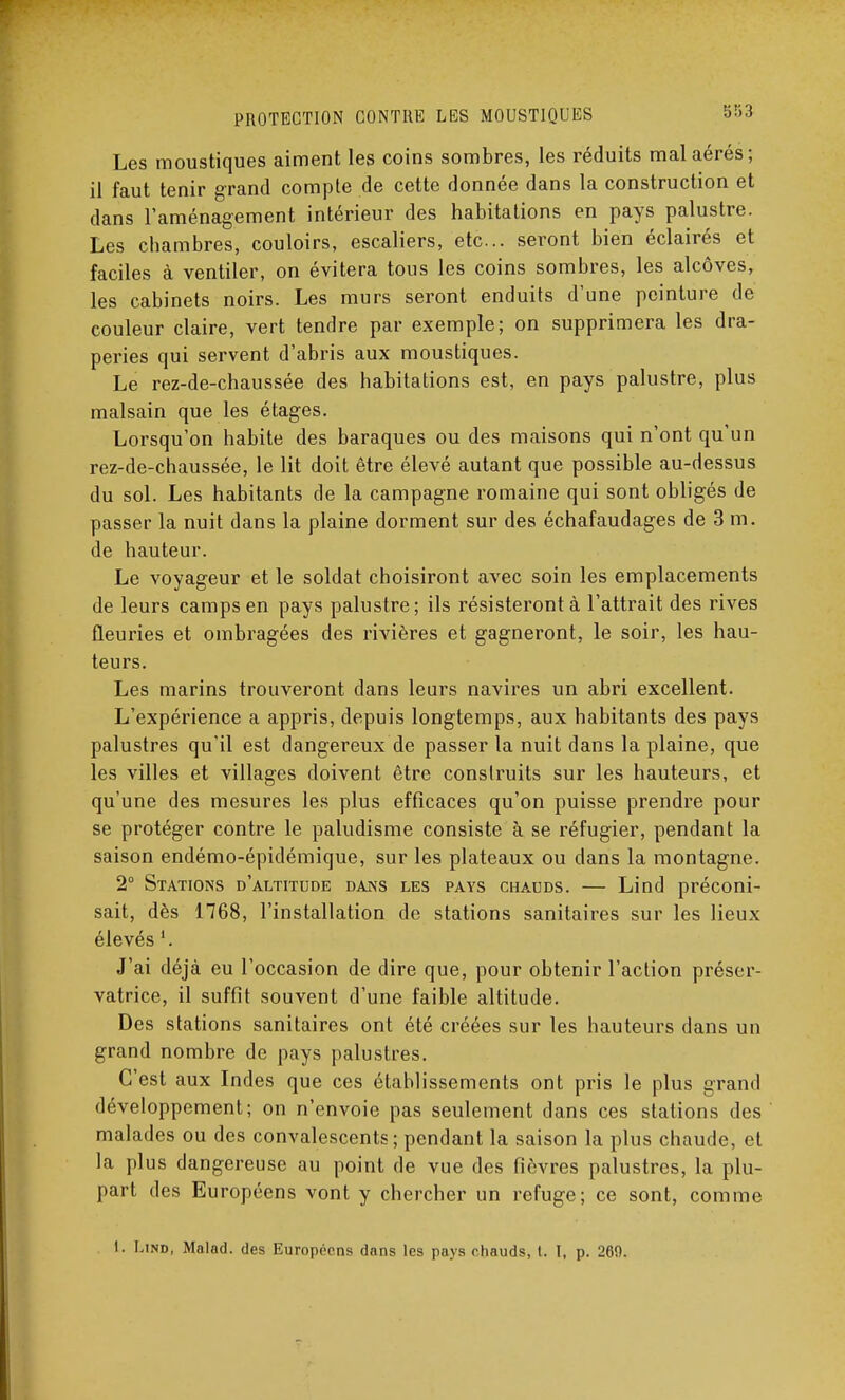 Les moustiques aiment les coins sombres, les réduits mal aérés; il faut tenir grand compte de cette donnée dans la construction et dans l'aménagement intérieur des habitations en pays palustre. Les chambres, couloirs, escaliers, etc.. seront bien éclairés et faciles à ventiler, on évitera tous les coins sombres, les alcôves, les cabinets noirs. Les murs seront enduits d'une peinture de couleur claire, vert tendre par exemple; on supprimera les dra- peries qui servent d'abris aux moustiques. Le rez-de-chaussée des habitations est, en pays palustre, plus malsain que les étages. Lorsqu'on habite des baraques ou des maisons qui n'ont qu'un rez-de-chaussée, le lit doit être élevé autant que possible au-dessus du sol. Les habitants de la campagne romaine qui sont obligés de passer la nuit dans la plaine dorment sur des échafaudages de 3 m. de hauteur. Le voyageur et le soldat choisiront avec soin les emplacements de leurs camps en pays palustre; ils résisteront à l'attrait des rives fleuries et ombragées des rivières et gagneront, le soir, les hau- teurs. Les marins trouveront dans leurs navires un abri excellent. L'expérience a appris, depuis longtemps, aux habitants des pays palustres qu'il est dangereux de passer la nuit dans la plaine, que les villes et villages doivent être construits sur les hauteurs, et qu'une des mesures les plus efficaces qu'on puisse prendre pour se protéger contre le paludisme consiste à se réfugier, pendant la saison endémo-épidémique, sur les plateaux ou dans la montagne. 2° Stations d'altitude dans les pays chauds. — Lind préconi- sait, dès 1768, l'installation de stations sanitaires sur les lieux élevés J'ai déjà eu l'occasion de dire que, pour obtenir l'action préser- vatrice, il suffit souvent d'une faible altitude. Des stations sanitaires ont été créées sur les hauteurs dans un grand nombre de pays palustres. C'est aux Indes que ces établissements ont pris le plus grand développement; on n'envoie pas seulement dans ces stations des malades ou des convalescents ; pendant la saison la plus chaude, et la plus dangereuse au point de vue des fièvres palustres, la plu- part des Européens vont y chercher un refuge; ce sont, comme !. Lind, Malad. des Européens dans les pays chauds, t. I, p. 260.