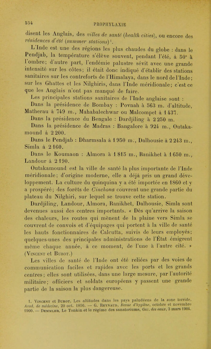 5o* PROPHYLAXIE disent les Anglais, des villes de santé (heallh ciliés), ou encore des résidences d'été (summer stations)1. L'Inde est une des régions les plus chaudes du globe : dans le Pendjab, la température s élève souvent, pendant l'été, à 50° à l'ombre; d'autre part, l'endémie palustre sévit avec une grande intensité sur les côtes; il était donc indiqué d'établir des stations sanitaires sur les contreforts de l'Himalaya, dans le nord de l'Inde; sur les Ghattes et les Nilghiris, dans l'Inde méridionale; c'est ce que les Anglais n'ont pas manqué de faire. Les principales stations sanitaires de l'Inde anglaise sont : Dans la présidence de Bombay : Povnah à 563 m. d'altitude, Matherau à 749 m., Mahabalechwar ou Malcompet à 1437. Dans la présidence du Bengale : Dardjiling à 2 250 m. Dans la présidence de Madras : Bangalore à 924 m., Outaka- mound à 2 200. Dans le Pendjab : Dharmsala à 1950 m., Dalhousie à 2 243 m., Simla à 2160. Dans le Koumaon : Almora à 1815 m., Ranikhet à 1650 m., Landour à 2190. Outakamound est la ville de santé la plus importante de l'Inde méridionale; d'origine moderne, elle a déjà pris un grand déve- loppement. La culture du quinquina y a été importée en 1860 et y a prospéré; des forêts de Cinchona couvrent une grande partie du plateau du Nilghiri, sur lequel se trouve cette station. Dardjiling, Landour, Almora, Ranikhet, Dalhousie, Simla sont devenues aussi des centres importants. « Dès qu'arrive la saison des chaleurs, les routes qui mènent de la plaine vers Simla se couvrent de convois et d'équipages qui portent à la ville de santé les hauts fonctionnaires de Calcutta, suivis de leurs employés; quelques-unes des principales administrations de l'Etat émigrent même chaque année, à ce moment, de l'une à l'autre cité. » (Vincent et Burot.) Les villes de santé de l'Inde ont été reliées par des voies de communication faciles et rapides avec les ports et les grands centres; elles sont utilisées, dans une large mesure, par l'autorité militaire; officiers et soldats européens y passent une grande partie de la saison la plus dangereuse. I. Vincent et Burot, Les altitudes dans les pays paludéens de la zone torride. Acad. de médecine, 20 oct. 1800. — G. Ueynaud, lievue d'hygiène, octobre et novembre 1000. — Dem.mleh, Le Tonkin et le régime des sanatoriums, Ga:. des eaux, 3 mars 1904.