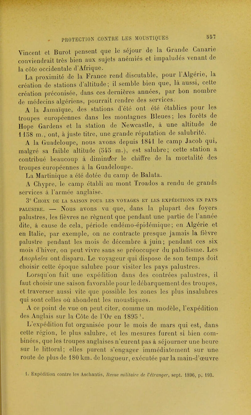 Vincent et Burot pensent que le séjour de la Grande Canarie conviendrait très bien aux sujets anémiés et impaludés venant de la côte occidentale d'Afrique. La proximité de la France rend discutable, pour l'Algérie, la création de stations d'altitude; il semble bien que, là aussi, cette création préconisée, dans ces dernières années, par bon nombre de médecins algériens, pourrait rendre des services. A la Jamaïque, des stations d'été ont été établies pour les troupes européennes dans les montagnes Bleues; les forêts de Hope Gardens et la station de Newcastle, à une altitude de 1158 m., ont, ajuste titre, une grande réputation de salubrité. A la Guadeloupe, nous avons depuis 1841 le camp Jacob qui, malgré sa faible altitude (545 m.), est salubre; cette station a contribué beaucoup à diminuer le cbiffre de la mortalité des troupes européennes à la Guadeloupe. La Martinique a été dotée du camp de Balata. A Chypre, le camp établi au mont Troados a rendu de grands services à l'armée anglaise. 3° Choix de la saison pouu les voyages et les expéditions en pays palustre. — Nous avons vu que, dans la plupart des foyers palustres, les fièvres ne régnent que pendant une partie de l'année dite, à cause de cela, période endémo-épidémique; en Algérie et en Italie, par exemple, on ne contracte presque jamais la fièvre palustre pendant les mois de décembre à juin; pendant ces six mois d'hiver, on peut vivre sans se préoccuper du paludisme. Les Anophèles ont disparu. Le voyageur qui dispose de son temps doit choisir cette époque salubre pour visiter les pays palustres. Lorsqu'on fait une expédition dans des contrées palustres, il faut choisir une saison favorable pour le débarquement des troupes, et traverser aussi vite que possible les zones les plus insalubres qui sont celles où. abondent les moustiques. A ce point de vue on peut citer, comme un modèle, l'expédition des Anglais sur la Côte de l'Or en 1895 1. L'expédition fut organisée pour le mois de mars qui est, dans cette région, le plus salubre, et les mesures furent si bien com- binées, que les troupes anglaises n'eurent pas à séjourner une heure sur le littoral; elles purent s'engager immédiatement sur une route de plus de 180 km. de longueur, exécutée par la main-d'œuvre 1. Expédition contre les Asehanlis, Revue militaire de l'étranger, sept. 1896, p. 193.