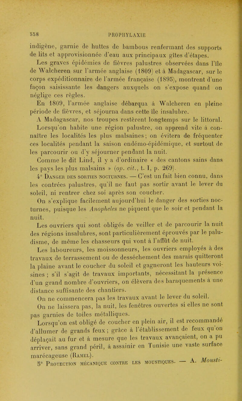 indigène, garnie de huttes de bambous renfermant des supports de lits et approvisionnée d'eau aux principaux gîtes d'étapes. Les graves épidémies de fièvres palustres observées dans l'île de Walcheren sur l'armée anglaise (1809) et à Madagascar, sur le corps expéditionnaire de l'armée française (1895), montrent d'une façon saisissante les dangers auxquels on s'expose quand on néglige ces règles. En 1809, l'armée anglaise débarqua à Walcheren en pleine période de fièvres, et séjourna dans cette île insalubre. A Madagascar, nos troupes restèrent longtemps sur le littoral. Lorsqu'on habite une région palustre, on apprend vite à con- naître les localités les plus malsaines; on évitera de fréquenter ces localités pendant la saison endémo-épidémique, et surtout de les parcourir ou d'y séjourner pendant la nuit. Comme le dit Lind, il y a d'ordinaire « des cantons sains dans les pays les plus malsains » (op. cit., t. I, p. 269). 4° Danger des sorties nocturnes. — C'est un fait bien connu, dans les contrées palustres, qu'il ne faut pas sortir avant le lever du soleil, ni rentrer chez soi après son coucher. On s'explique facilement aujourd'hui le danger des sorties noc- turnes, puisque les Anophèles ne piquent que le soir et pendant la nuit. Les ouvriers qui sont obligés de veiller et de parcourir la nuit des régions insalubres, sont particulièrement éprouvés par le palu- disme, de même les chasseurs qui vont à l'affût de nuit. Les laboureurs, les moissonneurs, les ouvriers employés à des travaux de terrassement ou de dessèchement des marais quitteront la plaine avant le coucher du soleil et gagneront les hauteurs voi- sines ; s'il s'agit de travaux importants, nécessitant la présence d'un grand nombre d'ouvriers, on élèvera des baraquements à une distance suffisante des chantiers. On ne commencera pas les travaux avant le lever du soleil. On ne laissera pas, la nuit, les fenêtres ouvertes si elles ne sont pas garnies de toiles métalliques. Lorsqu'on est obligé de coucher en plein air, il est recommandé d'allumer de grands feux ; grâce à l'établissement de feux qu'on déplaçait au fur et à mesure que les travaux avançaient, on a pu arriver, sans grand péril, à assainir en Tunisie une vaste surface marécageuse (Ramel). 5° Protection mécanique contre les moustiques. — A. Monsti-