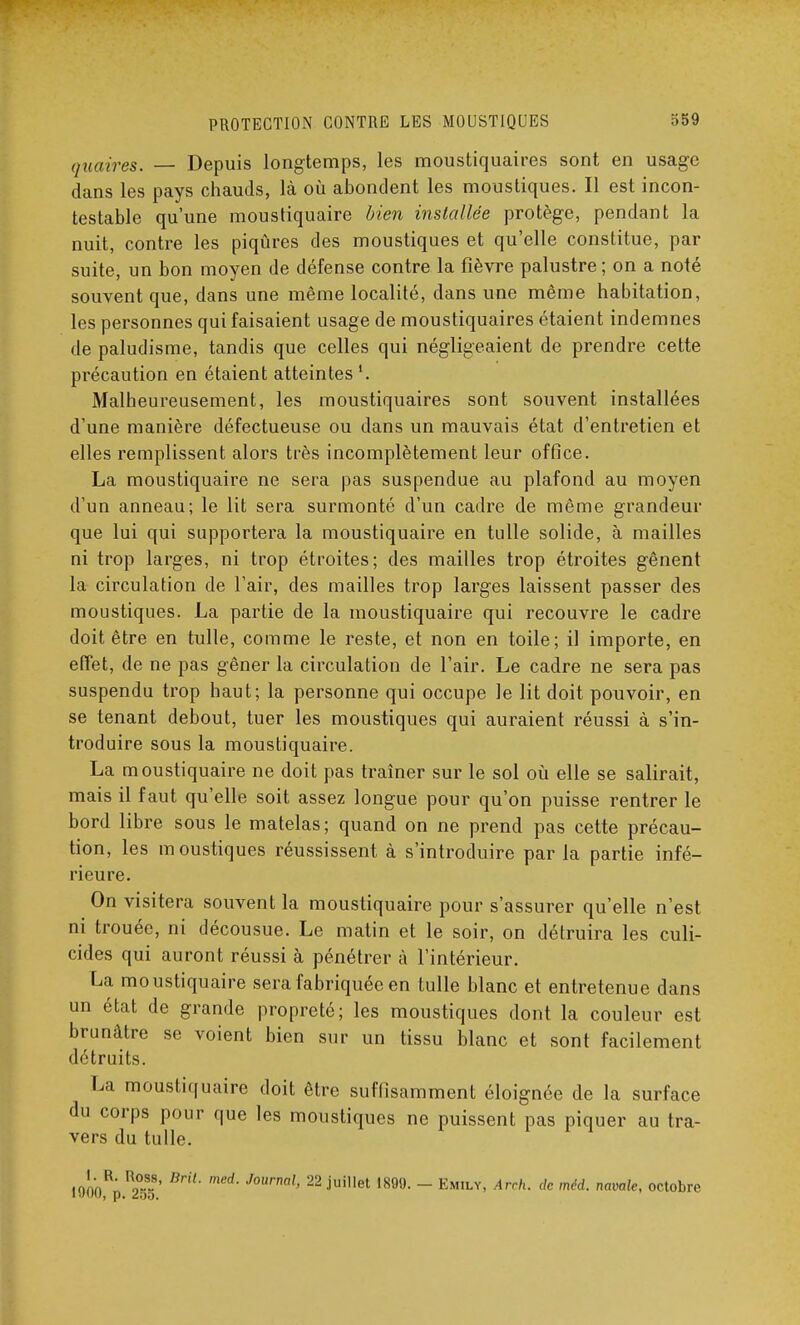 quaires. — Depuis longtemps, les moustiquaires sont en usage dans les pays chauds, là où abondent les moustiques. Il est incon- testable qu'une moustiquaire bien installée protège, pendant la nuit, contre les piqûres des moustiques et qu'elle constitue, par suite, un bon moyen de défense contre la fièvre palustre ; on a noté souvent que, dans une même localité, dans une même habitation, les personnes qui faisaient usage de moustiquaires étaient indemnes de paludisme, tandis que celles qui négligeaient de prendre cette précaution en étaient atteintes1. Malheureusement, les moustiquaires sont souvent installées d'une manière défectueuse ou dans un mauvais état d'entretien et elles remplissent alors très incomplètement leur office. La moustiquaire ne sera pas suspendue au plafond au moyen d'un anneau; le lit sera surmonté d'un cadre de même grandeur que lui qui supportera la moustiquaire en tulle solide, à mailles ni trop larges, ni trop étroites; des mailles trop étroites gênent la circulation de l'air, des mailles trop larges laissent passer des moustiques. La partie de la moustiquaire qui recouvre le cadre doit être en tulle, comme le reste, et non en toile; il importe, en effet, de ne pas gêner la circulation de l'air. Le cadre ne sera pas suspendu trop haut; la personne qui occupe le lit doit pouvoir, en se tenant debout, tuer les moustiques qui auraient réussi à s'in- troduire sous la moustiquaire. La moustiquaire ne doit pas traîner sur le sol où elle se salirait, mais il faut qu'elle soit assez longue pour qu'on puisse rentrer le bord libre sous le matelas; quand on ne prend pas cette précau- tion, les moustiques réussissent à s'introduire par la partie infé- rieure. On visitera souvent la moustiquaire pour s'assurer qu'elle n'est ni trouée, ni décousue. Le matin et le soir, on détruira les culi- cides qui auront réussi à pénétrer à l'intérieur. La moustiquaire sera fabriquée en tulle blanc et entretenue dans un état de grande propreté; les moustiques dont la couleur est brunâtre se voient bien sur un tissu blanc et sont facilement détruits. La moustiquaire doit être suffisamment éloignée de la surface du corps pour que les moustiques ne puissent pas piquer au tra- vers du tulle. loÔoRpR2°ï' ied' JOWml' 22 jui,let 1899- ~ Emily' Arrh- dc mM- nmale< octobre