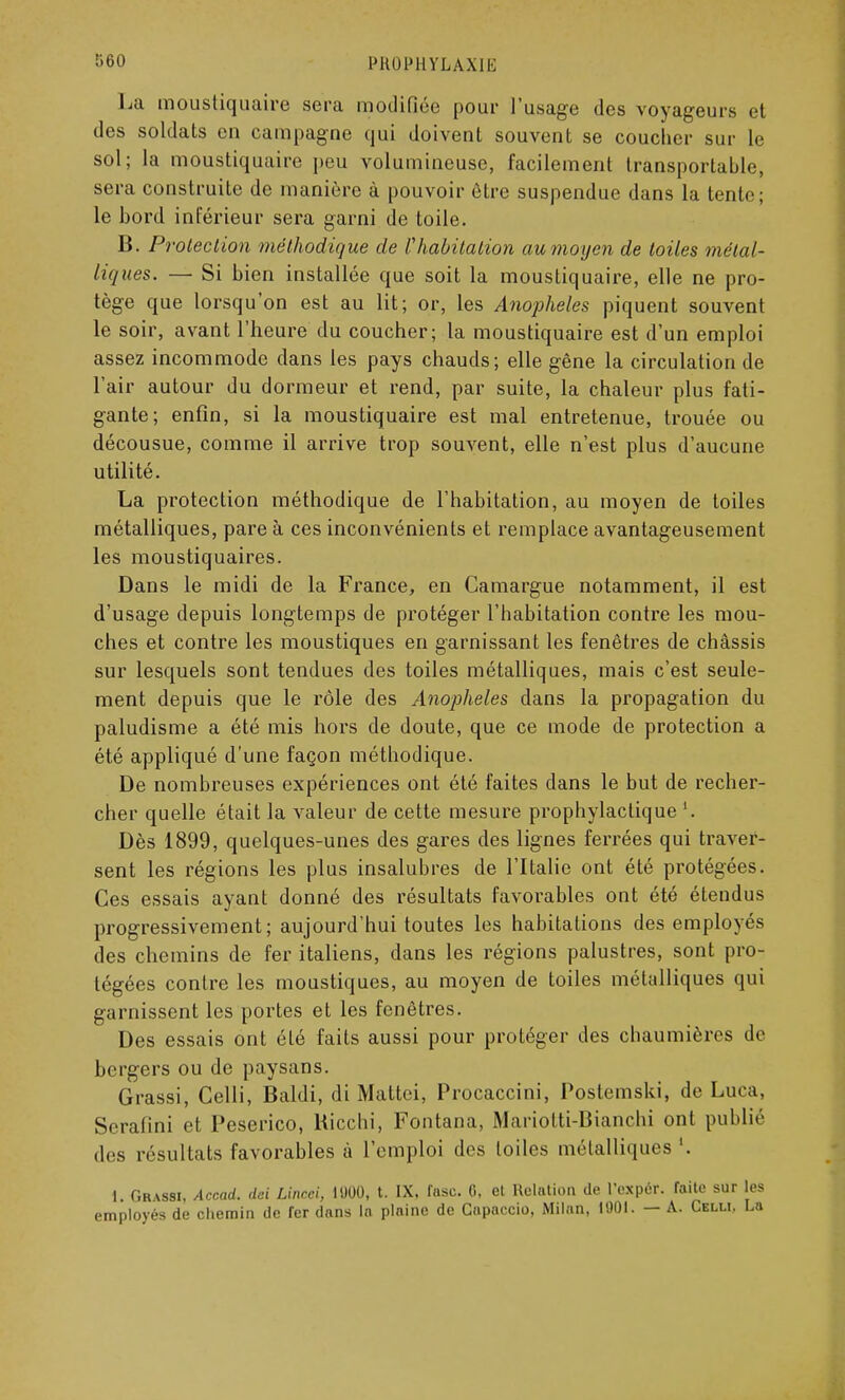 l'HUlMIYLAXIK La moustiquaire sera modifiée pour l'usage des voyageurs et des soldats en campagne qui doivent souvent se coucher sur le sol; la moustiquaire peu volumineuse, facilement transportable, sera construite de manière à pouvoir être suspendue dans la tente; le bord inférieur sera garni de toile. B. Protection méthodique de l'habitation au moyen de toiles métal- liques. — Si bien installée que soit la moustiquaire, elle ne pro- tège que lorsqu'on est au lit; or, les Anophèles piquent souvent le soir, avant l'heure du coucher; la moustiquaire est d'un emploi assez incommode dans les pays chauds; elle gêne la circulation de l'air autour du dormeur et rend, par suite, la chaleur plus fati- gante; enfin, si la moustiquaire est mal entretenue, trouée ou décousue, comme il arrive trop souvent, elle n'est plus d'aucune utilité. La protection méthodique de l'habitation, au moyen de toiles métalliques, pare à ces inconvénients et remplace avantageusement les moustiquaires. Dans le midi de la France, en Camargue notamment, il est d'usage depuis longtemps de protéger l'habitation contre les mou- ches et contre les moustiques en garnissant les fenêtres de châssis sur lesquels sont tendues des toiles métalliques, mais c'est seule- ment depuis que le rôle des Anophèles dans la propagation du paludisme a été mis hors de doute, que ce mode de protection a été appliqué d'une façon méthodique. De nombreuses expériences ont été faites dans le but de recher- cher quelle était la valeur de cette mesure prophylactique '. Dès 1899, quelques-unes des gares des lignes ferrées qui traver- sent les régions les plus insalubres de l'Italie ont été protégées. Ces essais ayant donné des résultats favorables ont été étendus progressivement; aujourd'hui toutes les hahitations des employés des chemins de fer italiens, dans les régions palustres, sont pro- tégées contre les moustiques, au moyen de toiles métalliques qui garnissent les portes et les fenêtres. Des essais ont été faits aussi pour protéger des chaumières de bergers ou de paysans. Grassi, Celli, Baldi, di Mattei, Procaccini, Postemski, de Luca, Serafini et Pcserico, Kicchi, Fontana, Mariotti-Bianchi ont publié des résultats favorables à l'emploi des toiles métalliques '. I. Grassi, Accad. dei Lincci, 1000, t. IX, fasc. 0, et Relation de L'expér. faite sur les employés de chemin de fer dans In plaine de Capaccio, Milan, 1901. — A. Celli, La