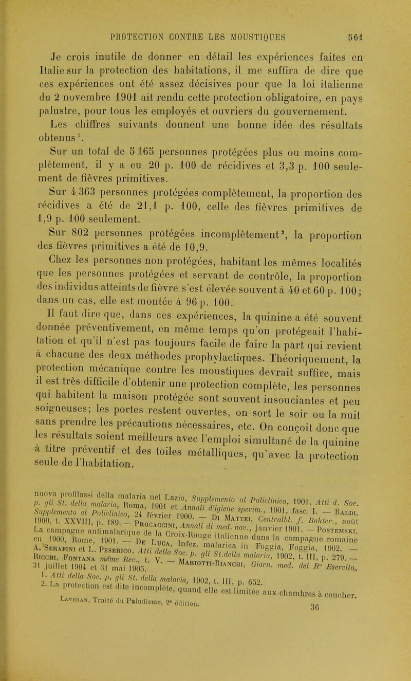 Je crois inutile de donner en détail les expériences faites en Italie sur la protection des habitations, il me suffira de dire que ces expériences ont été assez décisives pour que la loi italienne du 2 novembre 1901 ait rendu cette protection obligatoire, en pays palustre, pour tous les employés et ouvriers du gouvernement. Les chiffres suivants donnent une bonne idée des résultats obtenus '. Sur un total de S 165 personnes protégées plus ou moins com- plètement, il y a eu 20 p. 100 de récidives et 3,3 p. 100 seule- ment de fièvres primitives. Sur 4 363 personnes protégées complètement, la proportion des récidives a été de 21,1 p. 100, celle des fièvres primitives de 1,9 p. 100 seulement. Sur 802 personnes protégées incomplètement2, la proportion des fièvres primitives a été de 10,9. Chez les personnes non protégées, habitant les mêmes localités que les personnes protégées et servant de contrôle, la proportion des individus atteints de fièvre s'est élevée souvent à 40 et 60 p. 100 ; dans un cas, elle est montée à 96 p. 100. Il faut dire que, dans ces expériences, la quinine a été souvent donnée préventivement, en même temps qu'on protégeait l'habi- tation et qu'il n'est pas toujours facile de faire la part qui revient à chacune des deux méthodes prophylactiques. Théoriquement, la protection mécanique contre les moustiques devrait suffire mais il est très difficile d'obtenir une protection complète, les personnes qui habitent la maison protégée sont souvent insouciantes et peu soigneuses; les portes restent ouvertes, on sort le soir ou la nuit sans prendre les précautions nécessaires, etc. On conçoit donc que les résultats soient meilleurs avec l'emploi simultané de la quinine a titre préventif et des toiles métalliques, qu'avec la protection seule de 1 habitation. 1900, t. XXVIII, p. I89.-Phoc™i ÏLTrff AIattei, Centralbl. /. „„,,•„„. ,„,,, La campagne antimalarique delàTroitZle ini  ,'/' l901  Pos™*'. r' l90°. Rome, loin. - ])F r La n. S tienne dans la campagne romaine Ricchi, Fontana même Rec l V - m!» 9 l 'n'r'' l902' ' P- 279.- :'l juillet 1904 et 31 mai 1005.' Mamotti-Bianchi, Gwrn, med. del ir Esercito,, '/ ,' délia Soc. p. gli si. délia malaria, 1002, t. III D 632 - ^ 'tC inC°m^« «~ elle e^S'au3£ charabxes acoucher Uveran, Traité du Paludisme, <2« édition. ou