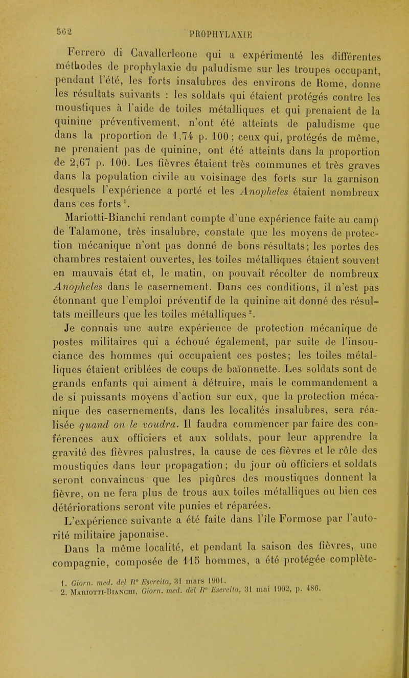 Ferrero di Gavallerleone qui a expérimenté les différentes méthodes de prophylaxie du paludisme sur les troupes occupant, pendant l'été, les forts insalubres des environs de Rome, donne les résultats suivants : les soldats qui étaient protégés contre les moustiques à l'aide de toiles métalliques et qui prenaient de la quinine préventivement, n'ont été atteints de paludisme que dans la proportion de 1,74 p. 100; ceux qui, protégés de même, ne prenaient pas de quinine, ont été atteints dans la proportion de 2,67 p. 100. Les fièvres étaient très communes et très graves dans la population civile au voisinage des forts sur la garnison desquels l'expérience a porté et les Anophèles étaient nombreux- dans ces forts Mariotti-Bianchi rendant compte d'une expérience faite au camp de Talamone, très insalubre, constate que les moyens de protec- tion mécanique n'ont pas donné de bons résultats; les portes des chambres restaient ouvertes, les toiles métalliques étaient souvent en mauvais état et, le matin, on pouvait récolter de nombreux Ano])heles dans le casernement. Dans ces conditions, il n'est pas étonnant que l'emploi préventif de la quinine ait donné des résul- tats meilleurs que les toiles métalliques2. Je connais une autre expérience de protection mécanique de postes militaires qui a échoué également, par suite de l'insou- ciance des hommes qui occupaient ces postes; les toiles métal- liques étaient criblées de coups de baïonnette. Les soldats sont de grands enfants qui aiment à détruire, mais le commandement a de si puissants moyens d'action sur eux, que la protection méca- nique des casernements, dans les localités insalubres, sera réa- lisée quand on le voudra. Il faudra commencer par faire des con- férences aux officiers et aux soldats, pour leur apprendre la gravité des fièvres palustres, la cause de ces fièvres et le rôle des moustiques dans leur propagation; du jour où officiers et soldats seront convaincus que les piqûres des moustiques donnent la fièvre, on ne fera plus de trous aux toiles métalliques ou bien ces détériorations seront vite punies et réparées. L'expérience suivante a été faite dans l'île Formose par l'auto- rité militaire japonaise. Dans la même localité, et pendant la saison des lièvres, une compagnie, composée de 115 hommes, a été protégée complète- 1. Giorn. med. dcl H Escrcilo, 31 mars 1001. 2. Maiuotti-Hianchi, Ohm. med. dcl /? Esercito, :tl mai 1002, p. 486.