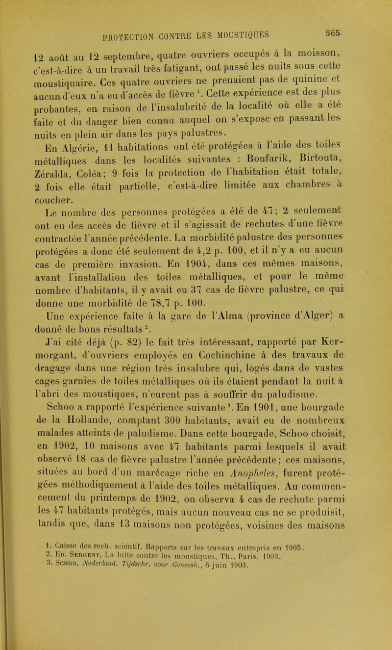 12 août au 12 septembre, quatre ouvriers occupés à la moisson, c'est-à-dire à un travail très fatigant, ont passé les nuits sous cette moustiquaire. Ces quatre ouvriers ne prenaient pas de quinine et aucun d'eux n'a eu d'accès de fièvre l. Cette expérience est des plus probantes, en raison de l'insalubrité de la localité où elle a été faite et du danger bien connu auquel on s'expose en passant les nuits en plein air dans les pays palustres. En Algérie, 11 habitations ont été protégées à l'aide des toiles métalliques dans les localités suivantes : Boufarik, Birtouta, Zéralda, Coléa; 9 fois la protection de l'habitation était totale, 2 fois elle était partielle, c'est-à-dire limitée aux chambres à coucher. Le nombre des personnes protégées a été de 47; 2 seulement ont eu des accès de fièvre et il s'agissait de rechutes d'une fièvre contractée l'année précédente. La morbidité palustre des personnes protégées a donc été seulement de 4,2 p. 100, et il n'y a eu aucun cas de première invasion. En 1904, dans ces mêmes maisons, avant l'installation des toiles métalliques, et pour le même nombre d'habitants, il y avait eu 37 cas de fièvre palustre, ce qui donne une morbidité de 78,7 p. 100. Une expérience faite à la gare de l'Aima (province d'Alger) a donné de bons résultats 2. J'ai cité déjà (p. 82) le fait très intéressant, rapporté par Ker- morgant, d'ouvriers employés en Cochinchine à des travaux de dragage dans une région très insalubre qui, logés dans de vastes cages garnies de toiles métalliques où ils étaient pendant la nuit à l'abri des moustiques, n'eurent pas à souffrir du paludisme. Schoo a rapporté l'expérience suivante3. En 1901, une bourgade de la Hollande, comptant 300 habitants, avait eu de nombreux malades atteints de paludisme. Dans cette bourgade, Schoo choisit, en 1902, 10 maisons avec 47 habitants parmi lesquels il avait observé 18 cas de fièvre palustre l'année précédente; ces maisons, situées au bord d'un marécage riche en Anophèles, furent proté- gées méthodiquement à l'aide des toiles métalliques. Au commen- cement du printemps de 1902, on observa 4 cas de rechute parmi les 47 habitants protégés, mais aucun nouveau cas ne se produisit, tandis que, dans 13 maisons non protégées, voisines des maisons 1. Caisse «les cech. scientif. Rapports sur les travaux entrepris en 1903. 2. Bd. Sèment, La lutte contre les moustiques, Th., Paris, 1903. 3. Schoo, Nederland. Tijdschr. voor Geneeslt., 6 juin 190:).