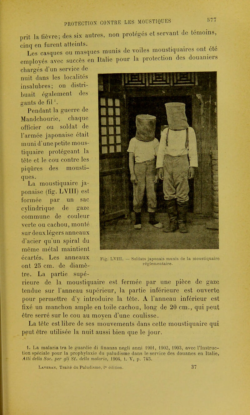 prit la fièvre; des six autres, non protégés et servant de témoins, cinq en furent atteints. Les casques ou masques munis de voiles moustiquaires ont ete employés avec succès en Italie pour la protection des douaniers chargés d'un service de nuit dans les localités insalubres; on distri- buait également des gants de fill. Pendant la guerre de Mandchourie, chaque officier ou soldat de l'armée japonaise était muni d'une petite mous- tiquaire protégeant la tête et le cou contre les piqûres des mousti- ques. La moustiquaire ja- ponaise (fig. LVIII) est formée par un sac cylindrique de gaze commune de couleur verte ou cachou, monté sur deux légers anneaux d'acier qu'un spiral du même métal maintient écartés. Les anneaux ont 25 cm. de diamè- tre. La partie supé- rieure de la moustiquaire est fermée par une pièce de gaze tendue sur l'anneau supérieur, la partie inférieure est ouverte pour permettre d'y introduire la tête. A l'anneau inférieur est fixé un manchon ample en toile cachou, long de 20 cm., qui peut être serré sur le cou au moyen d'une coulisse. La tête est libre de ses mouvements dans cette moustiquaire qui peut être utilisée la nuit aussi bien que le jour. 1. La malaria tra le guardie di llnanza negli anni 1901, 1902, 1903, avec l'Instruc- tion spéciale pour la prophylaxie du paludisme dans le service des douanes en Italie, Atli délia Soc. per gli St. <lell<i malaria, 1904, t. V, p. 745. Fig. LVIII. Soldats japonais munis de la moustiquaire réglementaire. Laveiian, Traité du Paludisme,édition. 37