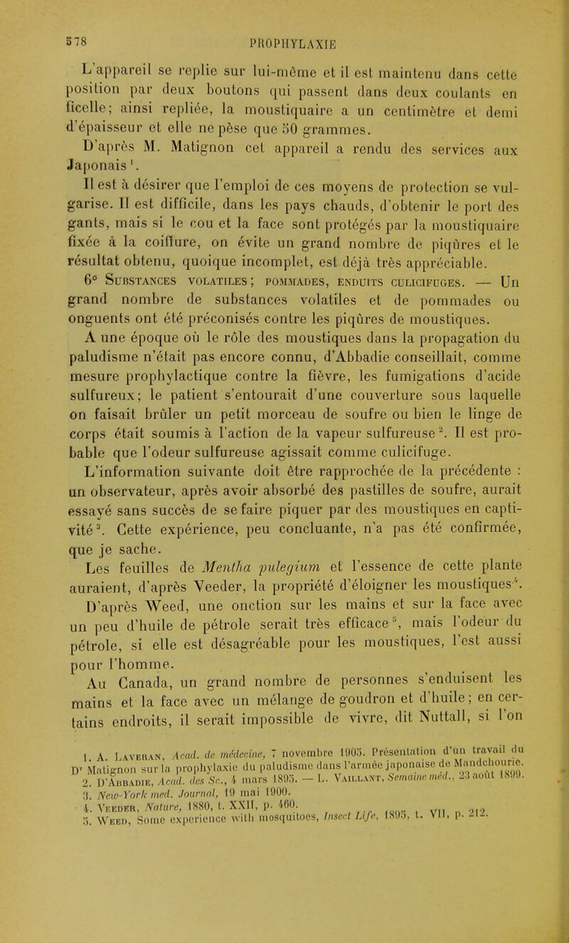 PltOPHYLAXU: L'appareil se replie sur lui-môme et il est maintenu dans cette position par deux boutons qui passent dans deux coulants en ficelle; ainsi repliée, la moustiquaire a un centimètre et demi d'épaisseur et elle ne pèse que 50 grammes. D'après M. Matignon cet appareil a rendu des services aux Japonais '. Il est h désirer que l'emploi de ces moyens de protection se vul- garise. 11 est difficile, dans les pays chauds, d'obtenir le port des g-ants, mais si le cou et la face sont protégés par la moustiquaire fixée à la coiffure, on évite un grand nombre de piqûres et le résultat obtenu, quoique incomplet, est déjà très appréciable. 6° Substances volatiles; pommades, enduits culicifuges. — Un grand nombre de substances volatiles et de pommades ou onguents ont été préconisés contre les piqûres de moustiques. A une époque où le rôle des moustiques dans la propagation du paludisme n'était pas encore connu, d'Abbadie conseillait, comme mesure prophylactique contre la fièvre, les fumigations d'acide sulfureux; le patient s'entourait d'une couverture sous laquelle on faisait brûler un petit morceau de soufre ou bien le linge de corps était soumis à l'action de la vapeur sulfureuse2. Il est pro- bable que l'odeur sulfureuse agissait comme culicifuge. L'information suivante doit être rapprochée de la précédente : un observateur, après avoir absorbé des pastilles de soufre, aurait essayé sans succès de se faire piquer par des moustiques en capti- vité3. Cette expérience, peu concluante, n'a pas été confirmée, que je sache. Les feuilles de Mentha pulegium et l'essence de cette plante auraient, d'après Veeder, la propriété d'éloigner les moustiques'. D'après Weed, une onction sur les mains et sur la face avec un peu d'huile de pétrole serait très efficace ,;, mais l'odeur du pétrole, si elle est désagréable pour les moustiques, l'est aussi pour l'homme. Au Canada, un grand nombre de personnes s'enduisent les mains et la face avec un mélange de goudron et d'huile ; en cer- tains endroits, il serait impossible de vivre, dit Nuttall, si l'on 1 A UvEtiAN. Acad. de. médecine, 7 novembre 1905. Présentation d'un travail du \r Matignon suri, prophylaxie du paludisme dans l'armée japonaise de UMi.drim.mr- 2 D Abbadif., Acad. des Se., 4 mars 1803. - L. Vaillant, Semainemid,, 2-1 août 1890. :> \r,r ) ork m,;!. Journal, 10 mai 1000. 4. Vi-.eder, Nature, 1S80, t. XXII, p. 100. :; Wbbo, Sonic expérience wlth mosquitoes, fnsect Life, L8U5, t. vu, p. -'-