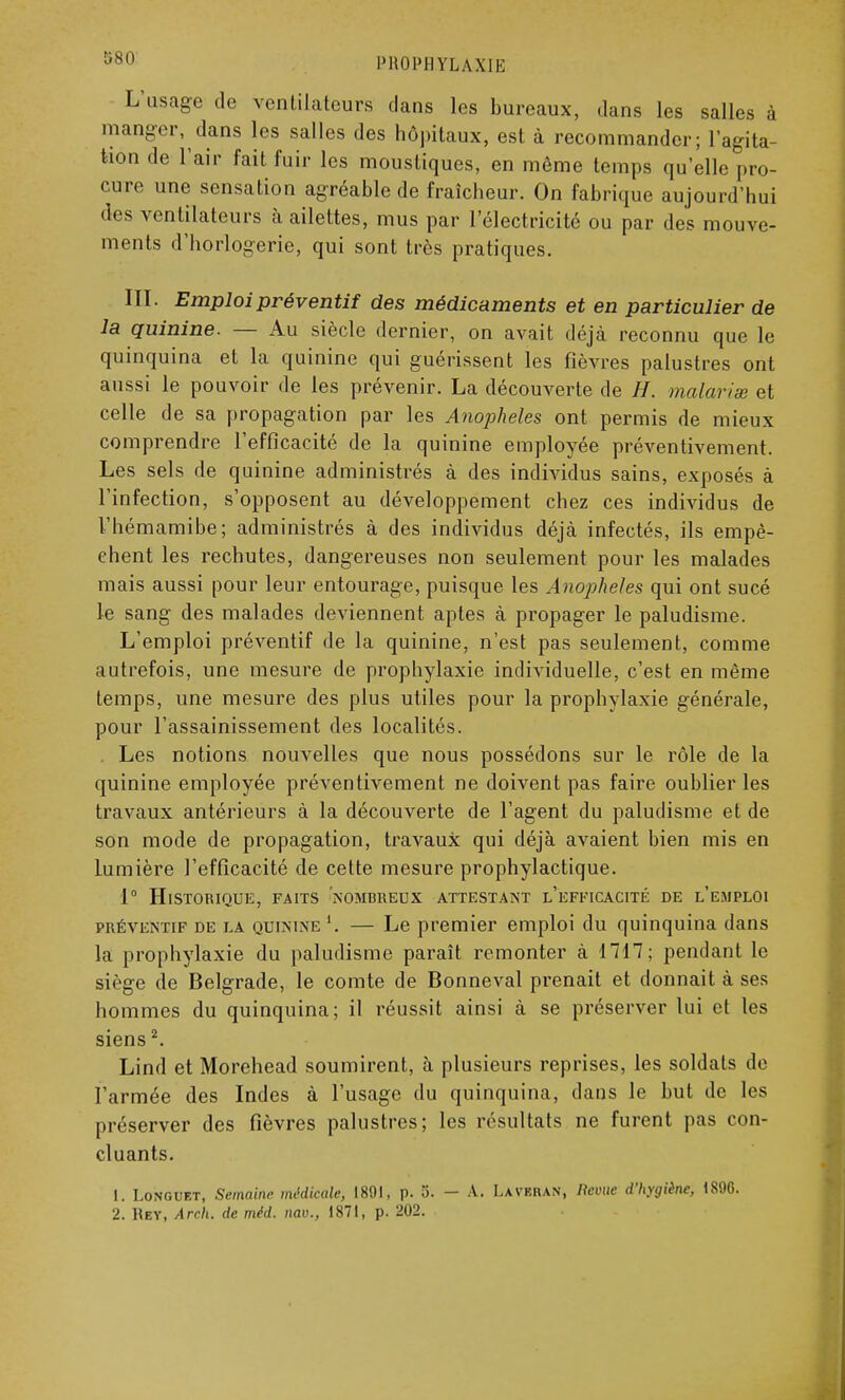 L'usage de ventilateurs dans les bureaux, dans les salles à manger, dans les salles des hôpitaux, est à recommander; l'agita- tion de L'air fait fuir les moustiques, en même temps qu'elle pro- cure une sensation agréable de fraîcheur. On fabrique aujourd'hui des ventilateurs à ailettes, mus par l'électricité ou par des mouve- ments d'horlogerie, qui sont très pratiques. III. Emploi préventif des médicaments et en particulier de la quinine. — Au siècle dernier, on avait déjà reconnu que le quinquina et la quinine qui guérissent les fièvres palustres ont aussi le pouvoir de les prévenir. La découverte de H. malaria et celle de sa propagation par les Anophèles ont permis de mieux comprendre l'efficacité de la quinine employée préventivement. Les sels de quinine administrés à des individus sains, exposés à l'infection, s'opposent au développement chez ces individus de l'hémamibe; administrés à des individus déjà infectés, ils empê- chent les rechutes, dangereuses non seulement pour les malades mais aussi pour leur entourage, puisque les Anophèles qui ont sucé le sang des malades deviennent aptes à propager le paludisme. L'emploi préventif de la quinine, n'est pas seulement, comme autrefois, une mesure de prophylaxie individuelle, c'est en même temps, une mesure des plus utiles pour la prophylaxie générale, pour l'assainissement des localités. Les notions nouvelles que nous possédons sur le rôle de la quinine employée préventivement ne doivent pas faire oublier les travaux antérieurs à la découverte de l'agent du paludisme et de son mode de propagation, travaux qui déjà avaient bien mis en lumière l'efficacité de cette mesure prophylactique. 1° Historique, faits nombreux attestant l'efficacité de l'emploi préventif de la quinixe l. — Le premier emploi du quinquina dans la prophylaxie du paludisme paraît remonter à 1717; pendant le siège de Belgrade, le comte de Bonneval prenait et donnait à ses hommes du quinquina; il réussit ainsi à se préserver lui et les siens2. Lind et Morehead soumirent, à plusieurs reprises, les soldats de l'armée des Indes à l'usage du quinquina, dans le but de les préserver des fièvres palustres; les résultats ne furent pas con- cluants. 1. Longuet, Semaine médicale, 1891, p. 5. - A. Lavekan, ««nie d'hygiène, 1890.