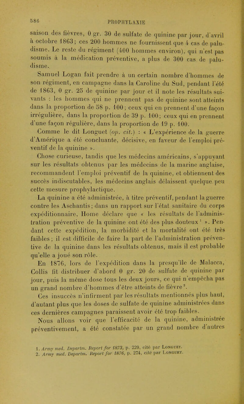 saison des fièvres, 0 gr. 30 de sulfate de quinine par jour, d'avril à octobre 1863; ces 200 hommes ne fournissent que S cas de palu- disme. Le reste du régiment (400 hommes environ), qui n'es! pas soumis à la médication préventive, a plus de 300 cas de palu- disme. Samuel Logan fait prendre à un certain nombre d'hommes de son régiment, en campagne dans la Caroline du Sud, pendant l'été de 1863, 0 gr. 25 de quinine par jour et il note les résultats sui- vants : les hommes qui ne prennent pas de quinine sont atteints dans la proportion de 58 p. 100 ; ceux qui en prennent d'une façon irrégulière, dans la proportion de 39 p. 100; ceux qui en prennent d'une façon régulière, clans la proportion de 19 p. 100. Comme le dit Longuet {op. cit.) : « L'expérience de la guerre d'Amérique a été concluante, décisive, en faveur de l'emploi pré- ventif de la quinine ». Chose curieuse, tandis que les médecins américains, s'appuyant sur les résultats obtenus par les médecins de la marine anglaise, recommandent l'emploi préventif de la quinine, et obtiennent des succès indiscutables, les médecins anglais délaissent quelque, peu cette mesure prophylactique. La quinine a été administrée, à titre préventif,pendant laguerre contre les Aschantis; dans un rapport sur l'état sanitaire du corps expéditionnaire, Home déclare que « les résultats de l'adminis- tration préventive de la quinine ont été des plus douteux 1 ». Pen- dant cette expédition, la morbidité et la mortalité ont. été très faibles ; il est difficile de faire la part de l'administration préven- tive de la quinine dans les résultats obtenus, mais il est probable qu'elle a joué son rôle. En 1876, lors de l'expédition dans la presqu'île de Malacca, Collis fit distribuer d'abord 0 gr. 20 de sulfate de quinine par jour, puis la môme dose tous les deux jours, ce qui n'empêcha pas un grand nombre d'hommes d'être atteints de fièvre2. Ces insuccès n'infirment par les résultats mentionnés plus liant, d'autant plus que les doses de sulfate de quinine administrées dans ces dernières campagnes paraissent avoir été trop faibles. Nous allons voir que l'efficacité de la quinine, administrée préventivement, a été constatée par un grand nombre d'autres 1. Army mcd. Deparlm. Report for 1873, p. 229, cité par Longuet. 2. Army mcd. Deparlm. Report for 1876, p. 274, cite- pur I.ongukt.