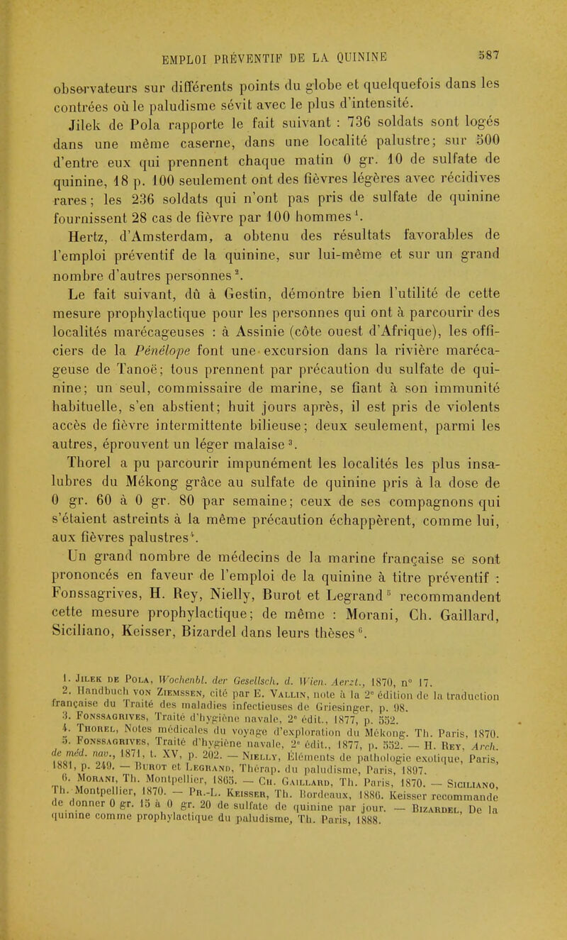 observateurs sur différents points du globe et quelquefois dans les contrées où le paludisme sévit avec le plus d'intensité. Jilek de Pola rapporte le fait suivant : 736 soldats sont logés dans une même caserne, dans une localité palustre; sur 300 d'entre eux qui prennent chaque matin 0 gr. 10 de sulfate de quinine, 18 p. 100 seulement ont des fièvres légères avec récidives rares; les 236 soldats qui n'ont pas pris de sulfate de quinine fournissent 28 cas de fièvre par 100 hommes Hertz, d'Amsterdam, a obtenu des résultats favorables de l'emploi préventif de la quinine, sur lui-même et sur un grand nombre d'autres personnes2. Le fait suivant, dû à Gestin, démontre bien l'utilité de cette mesure prophylactique pour les personnes qui ont à parcourir des localités marécageuses : à Assinie (côte ouest d'Afrique), les offi- ciers de la Pénélope font une excursion dans la rivière maréca- geuse de Tanoë; tous prennent par précaution du sulfate de qui- nine; un seul, commissaire de marine, se fiant à son immunité habituelle, s'en abstient; huit jours après, il est pris de violents accès de fièvre intermittente bilieuse ; deux seulement, parmi les autres, éprouvent un léger malaise3. Thorel a pu parcourir impunément les localités les plus insa- lubres du Mékong grâce au sulfate de quinine pris à la dose de 0 gr. 60 à 0 gr. 80 par semaine; ceux de ses compagnons qui s'étaient astreints à la même précaution échappèrent, comme lui, aux fièvres palustres4. Un grand nombre de médecins de la marine française se sont prononcés en faveur de l'emploi de la quinine à titre préventif : Fonssagrives, H. Rey, Nielly, Burot et Legrand ,; recommandent cette mesure prophylactique; de même : Morani, Ch. Gaillard, Siciliano, Keisser, Bizardel dans leurs thèses6. L. Jilek de Pola, Wochenbl. der Gesellsck. d. Ulen. Aerzt., 1870, n° 17. 2. Hanabuch von Ziemssen, cité par E. Vallin, note a la 2° édition de là traduction française du Traite des maladies infectieuses de Griesinger, p. 08. 3. Fonssagrives, Traité d'hygiène navale, 2« édit., IS77, p. 552. 4. Tiiorel, Notes médicales du voyage d'exploration du Mékong. Th. Paris, 187(1 ■ >. Fonbsagrives, Traité d'hygiène navale. 2- édit., 1X77, p. 552. — H. Key irch de méd. nav 1871, t. XV, p. 202. - Nielly, Éléments de pathologie exotique. Paris] 1881, p. 249. — Iîurot et Legrand, Thérap. du paludisme, Paris, 1807. 6. Moran, Th. Montpellier, 1805. - Ch. Gaillard, Th. Paris, 1870. - S.c.liano, h. Montpellier, 1870. - Pn.-L. Keisser, Th. Bordeaux, ISSU. Keisser recommande Je donner 0 gr. 15 à 0 gr. 20 de sulfate de qnMine par .jour. _ Bizaadbl, De la quinine comme prophylactique du paludisme, Th. Paris, I8SS.