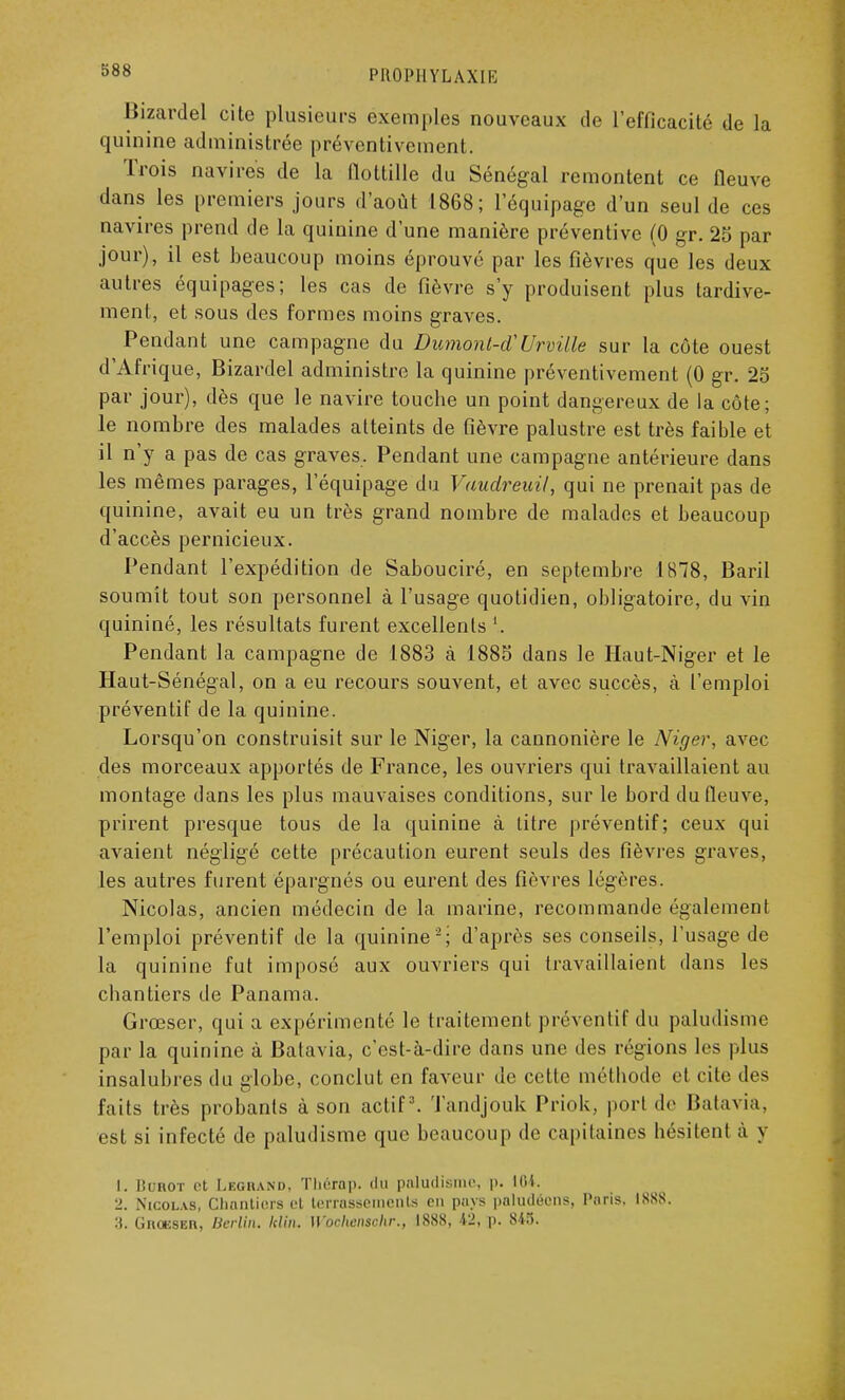 Bizardel cite plusieurs exemples nouveaux de l'efficacité de la quinine administrée préventivement. Trois navires de la flottille du Sénégal remontent ce fleuve dans les premiers jours d'août 1868; l'équipage d'un seul de ces navires prend de la quinine d'une manière préventive (0 gr. 25 par jour), il est beaucoup moins éprouvé par les fièvres que les deux autres équipages; les cas de fièvre s'y produisent plus tardive- ment, et sous des formes moins graves. Pendant une campagne du Dumonl-d''Urvitle sur la côte ouest d'Afrique, Bizardel administre la quinine préventivement (0 gr. 25 par jour), dès que le navire touche un point dangereux de la côte; le nombre des malades atteints de fièvre palustre est très faible et il n'y a pas de cas graves. Pendant une campagne antérieure dans les mêmes parages, l'équipage du Vuudreuil, qui ne prenait pas de quinine, avait eu un très grand nombre de malades et beaucoup d'accès pernicieux. Pendant l'expédition de Sabouciré, en septembre 1878, Baril soumit tout son personnel à l'usage quotidien, obligatoire, du vin quininé, les résultats furent excellents \. Pendant la campagne de 1883 à 1885 dans le Haut-Niger et le Haut-Sénégal, on a eu recours souvent, et avec succès, à l'emploi préventif de la quinine. Lorsqu'on construisit sur le Niger, la cannonière le Niger, avec des morceaux apportés de France, les ouvriers qui travaillaient au montage dans les plus mauvaises conditions, sur le bord du fleuve, prirent presque tous de la quinine à titre préventif; ceux qui avaient négligé cette précaution eurent seuls des fièvres graves, les autres furent épargnés ou eurent des fièvres légères. Nicolas, ancien médecin de la marine, recommande également l'emploi préventif do la quinine2,; d'après ses conseils, l'usage de la quinine fut imposé aux ouvriers qui travaillaient dans les chantiers de Panama. Grœser, qui a expérimenté le traitement préventif du paludisme par la quinine à Batavia, c'est-à-dire dans une des régions les plus insalubres du globe, conclut en faveur de cette méthode et cite des faits très probants à son actif3. Tandjouk Priok, port de Batavia, est si infecté de paludisme que beaucoup de capitaines hésitent à y L BOBOX et Leghand, Thérap. du paludisme, p. 104. 2. Nicolas, Chantiers et terrassements en pays paludéens, Paris. ISSS. :t. GnonsER, Berlin. Min. Woohenschr., 1888, 42, p. 845.