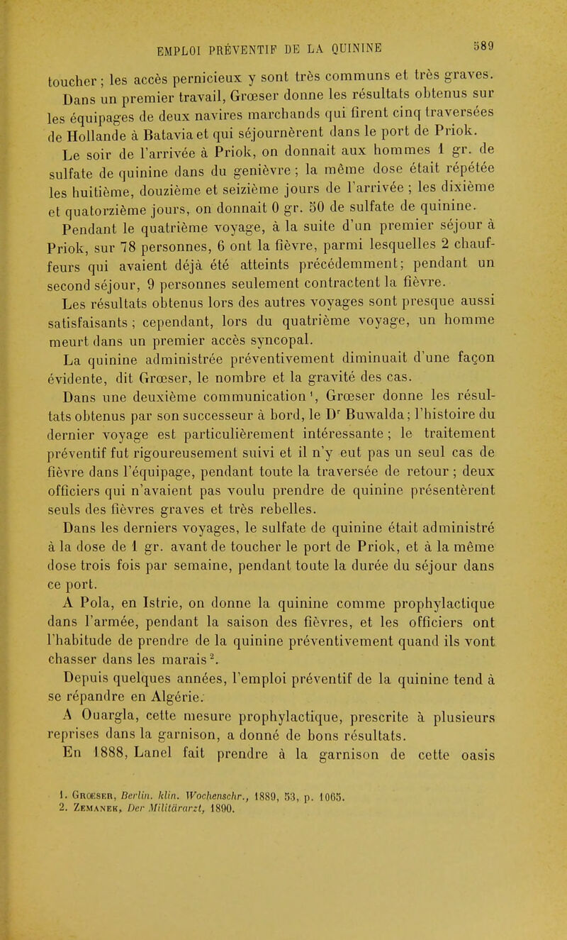 toucher; les accès pernicieux y sont très communs et très graves. Dans un premier travail, Grœser donne les résultats obtenus sur les équipages de deux navires marchands qui firent cinq traversées de Hollande à Batavia et qui séjournèrent dans le port de Priok. Le soir de l'arrivée à Priok, on donnait aux hommes 1 gr. de sulfate de quinine dans du genièvre ; la même dose était répétée les huitième, douzième et seizième jours de l'arrivée ; les dixième et quatorzième jours, on donnait 0 gr. 50 de sulfate de quinine. Pendant le quatrième voyage, à la suite d'un premier séjour à Priok, sur 78 personnes, 6 ont la fièvre, parmi lesquelles 2 chauf- feurs qui avaient déjà été atteints précédemment; pendant un second séjour, 9 personnes seulement contractent la fièvre. Les résultats obtenus lors des autres voyages sont presque aussi satisfaisants ; cependant, lors du quatrième voyage, un homme meurt dans un premier accès syncopal. La quinine administrée préventivement diminuait d'une façon évidente, dit Grœser, le nombre et la gravité des cas. Dans une deuxième communication', Grœser donne les résul- tats obtenus par son successeur à bord, le Dr Buwalda; l'histoire du dernier voyage est particulièrement intéressante ; le traitement préventif fut rigoureusement suivi et il n'y eut pas un seul cas de fièvre dans l'équipage, pendant toute la traversée de retour ; deux officiers qui n'avaient pas voulu prendre de quinine présentèrent seuls des lièvres graves et très rebelles. Dans les derniers voyages, le sulfate de quinine était administré à la dose de 1 gr. avant de toucher le port de Priok, et à la même dose trois fois par semaine, pendant toute la durée du séjour dans ce port. A Pola, en Istrie, on donne la quinine comme prophylactique dans l'armée, pendant la saison des fièvres, et les officiers ont l'habitude de prendre de la quinine préventivement quand ils vont chasser dans les marais2. Depuis quelques années, l'emploi préventif de la quinine tend à se répandre en Algérie. A Ouargla, cette mesure prophylactique, prescrite à plusieurs reprises dans la garnison, a donné de bons résultats. En 1888, Lanel fait prendre à la garnison de cette oasis 1. Groiïser, Berlin, klin. Wochenschr., 1889, 53, p. 1065. 2. Zemanek, Der Militârarzt, 1890.