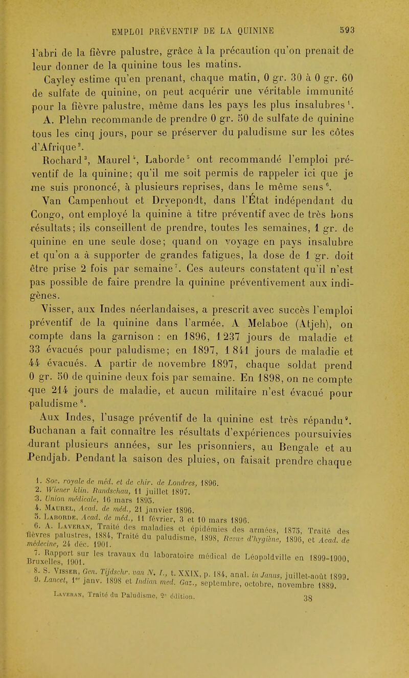 l'abri de la fièvre palustre, grâce à la précaution qu'on prenait de leur donner de la quinine tous les matins. Cayley estime qu'en prenant, chaque matin, 0 gr. 30 à 0 gr. 60 de sulfate de quinine, on peut acquérir une véritable immunité pour la fièvre palustre, même dans les pays les plus insalubres1. A. Plehn recommande de prendre 0 gr. 50 de sulfate de quinine tous les cinq jours, pour se préserver du paludisme sur les côtes d'Afrique2. Rochard3, MaureP, Laborde3 ont recommandé l'emploi pré- ventif de la quinine; qu'il me soit permis de rappeler ici que je me suis prononcé, à plusieurs reprises, dans le même sens6. Van Campenhout et Dryepondt, dans l'Etat indépendant du Congo, ont employé la quinine à titre préventif avec de très bons résultats; ils conseillent de prendre, toutes les semaines, 1 gr. de quinine en une seule dose; quand on voyage en pays insalubre et qu'on a à supporter de grandes fatigues, la dose de 1 gr. doit être prise 2 fois par semaine7. Ces auteurs constatent qu'il n'est pas possible de faire prendre la quinine préventivement aux indi- gènes. Visser, aux Indes néerlandaises, a prescrit avec succès l'emploi préventif de la quinine dans l'armée. A Melaboe (Atjeh), on compte dans la garnison: en 1896, 1237 jours de maladie et 33 évacués pour paludisme; en 1897, 1 841 jours de maladie et 44 évacués. A partir de novembre 1897, chaque soldat prend 0 gr. 30 de quinine deux fois par semaine. En 1898, on ne compte que 214 jours de maladie, et aucun militaire n'est évacué pour paludisme8. Aux Indes, l'usage préventif de la quinine est très répandu8. Buchanan a fait connaître les résultats d'expériences poursuivies -durant plusieurs années, sur les prisonniers, au Bengale et au Pendjab. Pendant la saison des pluies, on faisait prendre chaque 1. Soc. royale de mêd. cl de chir. de Londres, 1890. 2. Wiener lelin. Rundschau, 11 juillet 1897. 3. Union médicale, 16 mars 1893. 4. Maurel, Acad. de méd., 21 janvier 1896. 5. Laborde, Acad. de méd., H février, 3 et 10 mars 1890. 6. A. Laveran, Traité des maladies et épidémies .les annr.es, 1873 Traité des mS„e!ir£' loof:Traité du paludisme',si,s' r • dw™> S oita/:,: BruXeC°Î90Sr * 'i,V',X '' ,ahoratoirc m,'lical de Léopoldville en 1899-1900, 8. S. Visser Gen. Tijdschr. van Y. L, l. XXIX, p. 184, anal. inJanus, juillet-août 1899 9. Lancet, r janv. 1898 et Indian med. Gaz., septembre, octobre, novembre 1880. Laveran, Traité du Paludisme, 2 ddition. 33