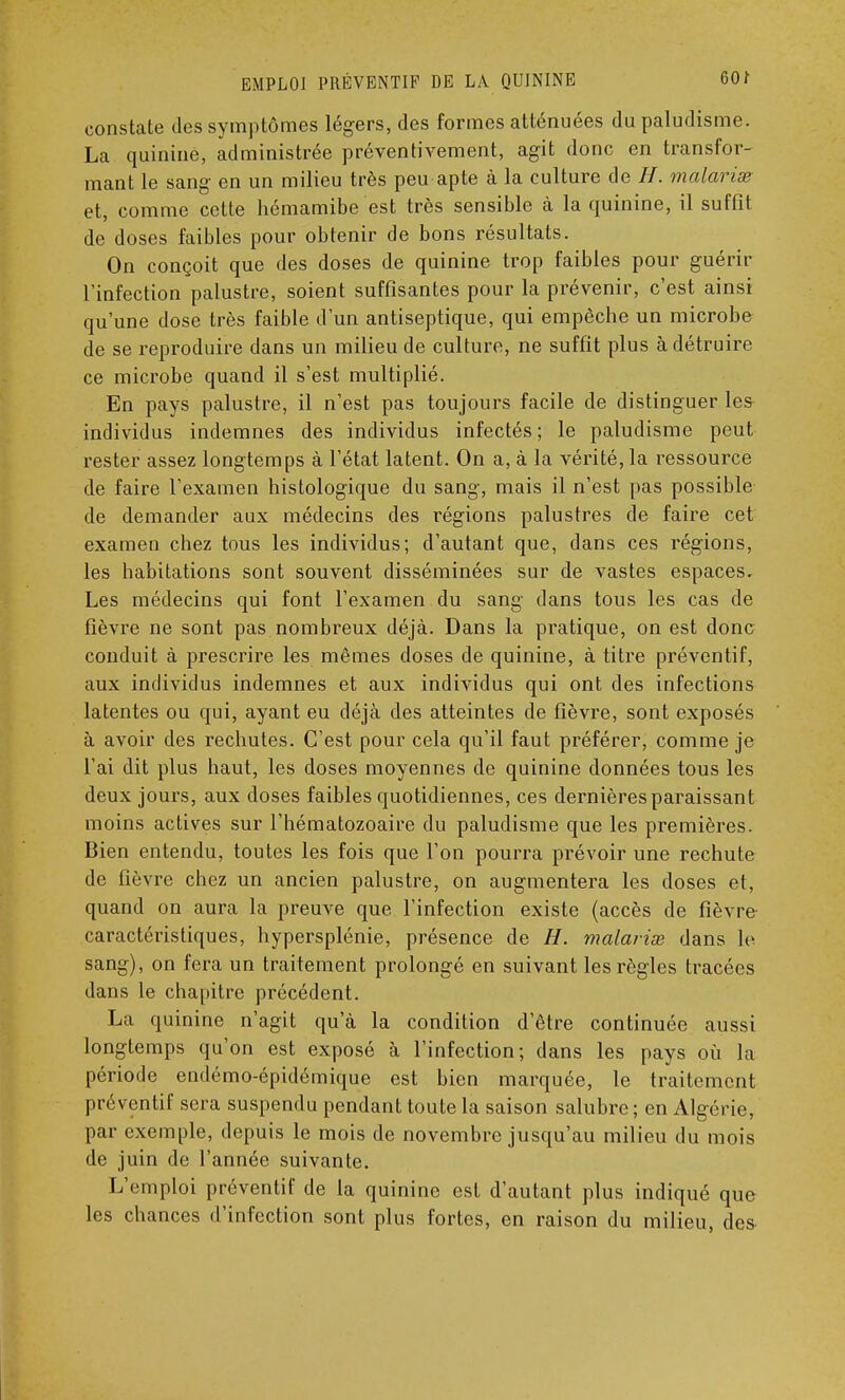 constate des symptômes légers, des formes atténuées du paludisme. La quinine, administrée préventivement, agit donc en transfor- mant le sang en un milieu très peu apte à la culture de H. malaria? et, comme cette hémamibe est très sensible à la quinine, il suffit de doses faibles pour obtenir de bons résultats. On conçoit que des doses de quinine trop faibles pour guérir l'infection palustre, soient suffisantes pour la prévenir, c'est ainsi qu'une dose très faible d'un antiseptique, qui empêche un microbe de se reproduire dans un milieu de culture, ne suffit plus à détruire ce microbe quand il s'est multiplié. En pays palustre, il n'est pas toujours facile de distinguer les individus indemnes des individus infectés; le paludisme peut rester assez longtemps à l'état latent. On a, à la vérité, la ressource de faire l'examen histologique du sang, mais il n'est pas possible de demander aux médecins des régions palustres de faire cet examen chez tous les individus; d'autant que, dans ces régions, les habitations sont souvent disséminées sur de vastes espaces. Les médecins qui font l'examen du sang dans tous les cas de fièvre ne sont pas nombreux déjà. Dans la pratique, on est donc conduit à prescrire les mêmes doses de quinine, à titre préventif, aux individus indemnes et aux individus qui ont des infections latentes ou qui, ayant eu déjà des atteintes de fièvre, sont exposés à avoir des rechutes. C'est pour cela qu'il faut préférer, comme je l'ai dit plus haut, les doses moyennes de quinine données tous les deux jours, aux doses faibles quotidiennes, ces dernières paraissant moins actives sur l'hématozoaire du paludisme que les premières. Bien entendu, toutes les fois que l'on pourra prévoir une rechute de fièvre chez un ancien palustre, on augmentera les doses et, quand on aura la preuve que l'infection existe (accès de fièvre caractéristiques, hypersplénie, présence de H. malarias dans le sang), on fera un traitement prolongé en suivant les règles tracées dans le chapitre précédent. La quinine n'agit qu'à la condition d'être continuée aussi longtemps qu'on est exposé à l'infection; dans les pays où la période endémo-épidémique est bien marquée, le traitement préventif sera suspendu pendant toute la saison salubre; en Algérie, par exemple, depuis le mois de novembre jusqu'au milieu du mois de juin de l'année suivante. L'emploi préventif de la quinine est d'autant plus indiqué que les chances d'infection sont plus fortes, en raison du milieu, des