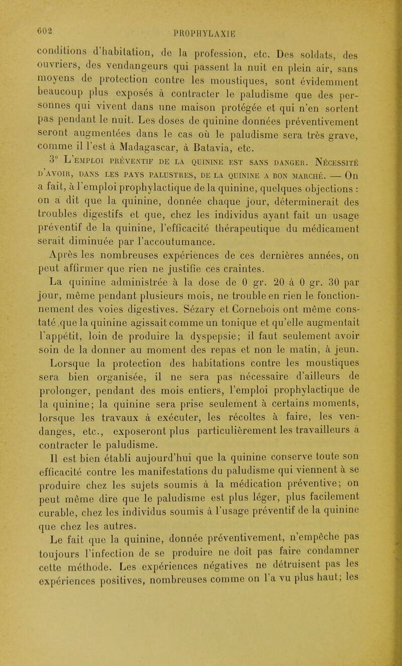 conditions d'habitation, do la profession, etc. Des soldats, des ouvriers, des vendangeurs qui passent la nuit en plein air,'sans moyens de protection contre les moustiques, sont évidemment beaucoup plus exposés à contracter le paludisme que des per- sonnes qui vivent dans une maison protégée et qui n'en sortent pas pendant le nuit. Les doses de quinine données préventivement seront augmentées dans le cas où le paludisme sera très grave, comme il l'est à Madagascar, à Batavia, etc. 3° L'emploi préventif de la quinine est sans dangek. Nécessité d'avoir, dans les pays palustres, de la quinine a bon marché. — On a fait, à l'emploi prophylactique de la quinine, quelques objections : on a dit que la quinine, donnée chaque jour, déterminerait des troubles digestifs et que, chez les individus ayant fait un usage préventif de la quinine, l'efficacité thérapeutique du médicament serait diminuée par l'accoutumance. Après les nombreuses expériences de ces dernières années, on peut affirmer que rien ne justifie ces craintes. La quinine administrée à la dose de 0 gr. 20 à 0 gr. 30 par jour, même pendant plusieurs mois, ne trouble en rien le fonction- nement des voies digestives. Sézary et Cornebois ont même cons- taté que la quinine agissait comme un tonique et qu'elle augmentait l'appétit, loin de produire la dyspepsie; il faut seulement avoir soin de la donner au moment des repas et non le matin, à jeun. Lorsque la protection des habitations contre les moustiques sera bien organisée, il ne sera pas nécessaire d'ailleurs de prolonger, pendant des mois entiers, l'emploi prophylactique de la quinine; la quinine sera prise seulement à certains moments, lorsque les travaux à exécuter, les récoltes à faire, les ven- danges, etc., exposeront plus particulièrement les travailleurs à contracter le paludisme. Il est bien établi aujourd'hui que la quinine conserve toute son efficacité contre les manifestations du paludisme qui viennent à se produire chez les sujets soumis à la médication préventive; on peut même dire que le paludisme est plus léger, plus facilement curable, chez les individus soumis à l'usage préventif de la quinine que chez les autres. Le fait que la quinine, donnée préventivement, n'empêche pas toujours l'infection de se produire ne doit pas faire condamner cette méthode. Les expériences négatives ne détruisent pas les expériences positives, nombreuses comme on l'a vu plus haut; les