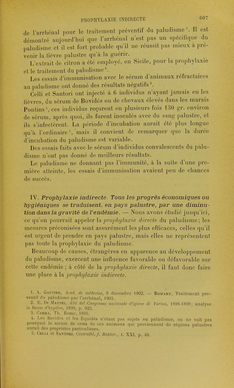 PROPHYLAXIE INDIRECTE b07 de l'arrhénal pour le traitement préventif du paludisme'. 11 est démontré aujourd'hui que l'arrhénal n'est pas un spécifique du paludisme et il est fort probable qu'il ne réussit pas mieux à pré- venir la fièvre palustre qu'à la guérir. L'extrait de citron a été employé, en Sicile, pour la prophylaxie et le traitement du paludisme2. Les essais d'immunisation avec le sérum d'animaux réfractaires au paludisme ont donné des résultats négatifs3. Celli et Santori ont injecté à 6 individus n'ayant jamais eu les fièvres, du sérum de Bovidés ou de chevaux élevés dans les marais Pontins ', ces individus reçurent en plusieurs fois 130 gr. environ de sérum, après quoi, ils furent inoculés avec du sang palustre, et ils s'infectèrent. La période d'incubation aurait été plus longue qu'à l'ordinaire3, mais il convient de remarquer que la durée d'incubation du paludisme est variable. Des essais faits avec le sérum d'individus convalescents du palu- disme n'ont pas donné de meilleurs résultats. Le paludisme ne donnant pas l'immunité, à la suite d'une pre- mière atteinte, les essais d'immunisation avaient peu de chances de succès. IV. Prophylaxie indirecte. Tous les progrès économiques ou hygiéniques se traduisent, en pays palustre, par une diminu- tion dans la gravité de l'endémie. — Nous avons étudié jusqu'ici, ce qu'on pourrait appeler la prophylaxie directe du paludisme; les mesures préconisées sont assurément les plus efficaces, celles qu'il est urgent de prendre en pays palustre, mais elles ne représentent pas toute la prophylaxie du paludisme. Beaucoup de causes, étrangères en apparence au développement du paludisme, exercent une influence favorable ou défavorable sur cette endémie ; à côté de la prophylaxie directe, il faut donc faire une place à la prophylaxie indirecte. 1. A. Gautier, Acad. de médecine, 9 décembre 1902. — Romary, Traitement pré- ventif du paludisme par l'arrhénal, 1903. 2. K. I)i Mattei, AUi del Congresso nazionale d'igiene di Torino, 1898-1899; analyse in Reuue d'hygiène, 18!)'.), p. 923. ::. Carh \. Th. Rome, 1895. i. Les Bovidés ci les liquidés n'étant pas sujets nu paludisme, on ne voit pas pourquoi le sérum de ceux de ces animaux qui proviennent de régions palustres aurail des propriétés particulières. a. Celu cl Santori, Cenlndbl. f. Bakter., t. XXI, p. 49,