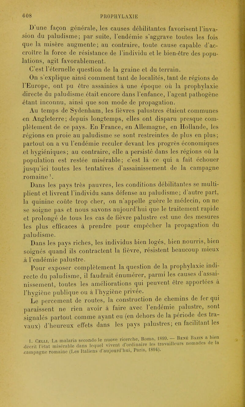 D'une façon générale, les causes débilitantes favorisent l'inva- sion du paludisme; par suite, l'endémie s'aggrave toutes les fois que la misère augmente; au contraire, toute cause capable d'ac- croître la force de résistance de l'individu et le bien-être des popu- lations, agit favorablement. C'est l'éternelle question de la graine et du terrain. On s'explique ainsi comment tant de localités, tant de régions de l'Europe, ont pu être assainies à une époque où la prophylaxie directe du paludisme était encore dans l'enfance, l'agent pathogène étant inconnu, ainsi que son mode de propagation. Au temps de Sydenham, les fièvres palustres étaient communes en Angleterre; depuis longtemps, elles ont disparu presque com- plètement de ce pays. En France, en Allemagne, en Hollande, les régions en proie au paludisme se sont restreintes de plus en plus; partout on a vu l'endémie reculer devant les progrès économiques et hygiéniques; au contraire, elle a persisté dans les régions où la population est restée misérable; c'est là ce qui a fait échouer jusqu'ici toutes les tentatives d'assainissement de la campagne romaine 1. Dans les pays très pauvres, les conditions débilitantes se multi- plient et livrent l'individu sans défense au paludisme; d'autre part, la quinine coûte trop cher, on n'appelle guère le médecin, on ne se soigne pas et nous savons aujourd'hui que le traitement rapide et prolongé de tous les cas de fièvre palustre est une des mesures les plus efficaces à prendre pour empêcher la propagation du paludisme. Dans les pays riches, les individus bien logés, bien nourris, bien soignés quand ils contractent la fièvre, résistent beaucoup mieux à l'endémie palustre. Pour exposer complètement la question de la prophylaxie indi- recte du paludisme, il faudrait énumérer, parmi les causes d'assai- nissement, toutes les améliorations qui peuvent être apportées à l'hygiène publique ou à l'hygiène privée. Le percement de routes^ la construction de chemins de fer qui paraissent ne rien avoir à faire avec l'endémie palustre, sont signalés partout comme ayant eu (en dehors de la période des tra- vaux) d'heureux effets dans les pays palustres; en facilitant les I. Cv.ua, La malaria second., le nuovc ricerche, Ron.a. 1800. - Hf.nk ^«N*^» décrit l'étal miser. nus I I vivenl d'ordinaire les trava.llcurs nomades .le I,. .campagne romaine (Les Italiens d'aujourd'hui, Pans, 1804).