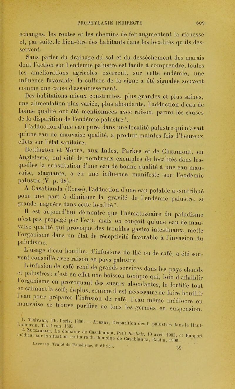 échanges, les routes et les chemins de fer augmentent la richesse et, par suite, le bien-être des habitants clans les localités qu'ils des- servent. Sans parler du drainage du sol et du dessèchement des marais dont l'action sur l'endémie palustre est facile à comprendre, toutes les améliorations agricoles exercent, sur cette endémie, une influence favorable; la culture de la vigne a été signalée souvent comme une cause d'assainissement. Des habitations mieux construites, plus grandes et plus saines, une alimentation plus variée, plus abondante, l'adduction d'eau de bonne qualité ont été mentionnées avec raison, parmi les causes de la disparition de l'endémie palustre '. L'adduction d'une eau pure, dans une localité palustre qui n'avait qu'une eau de mauvaise qualité, a produit maintes fois d'heureux effets sur l'état sanitaire. Bettington et Moore, aux Indes, Parkes et de Chaumont, en Angleterre, ont cité de nombreux exemples de localités dans les- quelles la substitution d'une eau de bonne qualité à une eau mau- vaise, stagnante, a eu une influence manifeste sur l'endémie palustre (V. p. 98). A Casabianda (Corse), l'adduction d'une eau potable a contribué pour une part à diminuer la gravité de l'endémie palustre, si grande naguère dans cette localité2. Il est aujourd'hui démontré que l'hématozoaire du paludisme n'est pas propagé par l'eau, mais on conçoit qu'une eau de mau- vaise qualité qui provoque des troubles gastro-intestinaux, mette 1 organisme dans un état de réceptivité favorable à l'invasion du paludisme. L'usage d'eau bouillie, d'infusions de thé ou de café, a été sou- vent conseillé avec raison en pays palustre. L'infusion de café rend de grands services dans les pays chauds et palustres; c'est en effet une boisson tonique qui, loin d'affaiblir 1 organisme en provoquant des sueurs abondantes, le fortifie tout en calmant la soif; déplus, comme il est nécessaire de faire bouillir eau pour préparer l'infusion de café, l'eau même médiocre ou mauva.se se trouve purifiée de tous les germes en suspension. LimoSft: lyôltà ~ ALBERT' Dispnrilion des f daas |o u,u, Raj ( Laveras, TraUë du Paludisme, 1* 6 lilion. 39