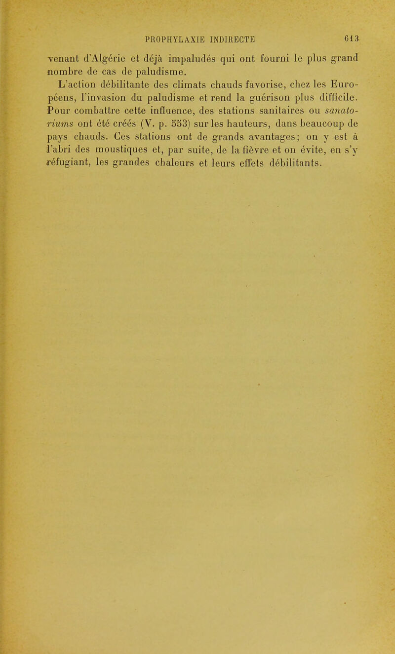 venant d'Algérie et déjà impaludés qui ont fourni le plus grand nombre de cas de paludisme. L'action débilitante des climats chauds favorise, chez les Euro- péens, l'invasion du paludisme et rend la guérison plus difficile. Pour combattre cette influence, des stations sanitaires ou sanato- riums ont été créés (V. p. 533) sur les hauteurs, dans beaucoup de pays chauds. Ces stations ont de grands avantages; on y est à l'abri des moustiques et, par suite, de la fièvre et on évite, en s'y réfugiant, les grandes chaleurs et leurs effets débilitants.