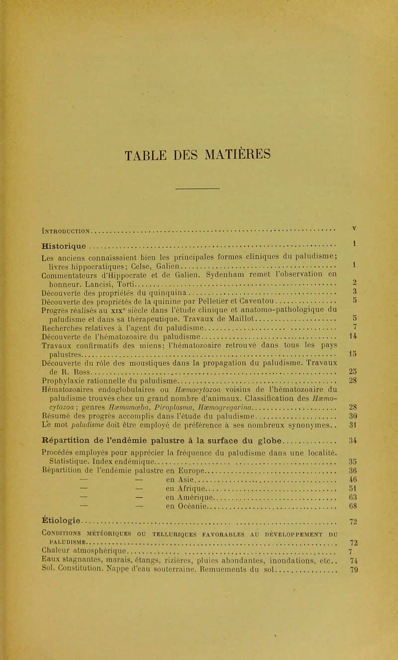 TABLE DES MATIÈRES Introduction v Historique 1 Les anciens connaissaient bien les principales formes cliniques du paludisme; livres hippocratiques ; Cclse, Galien 1 Commentateurs d'Hippocrate et de Galien. Sydenham remet l'observation en honneur. Lancisi, Torti 2 Découverte des propriétés du quinquina 3 Découverte des propriétés de la quinine par Pelletier et Gaventou 5 Progrès réalisés au xixe siècle dans l'étude clinique et analomo-pathologique du paludisme et dans sa thérapeutique. Travaux de Maillot 5 Recherches relatives à l'agent du paludisme 7 Découverte de l'hématozoaire du paludisme 14 Travaux conûrmatifs des miens; l'hématozoaire retrouvé dans tous les pays palustres 15 Découverte du rôle des moustiques dans la propagation du paludisme. Travaux de R. Ross 25 Prophylaxie rationnelle du paludisme 28 Hématozoaires endoglobulaires ou Hœmocytozoa voisins de l'hématozoaire du paludisme trouvés chez un grand nombre d'animaux. Classification des Hœmo- cytozoa ; genres Hœmamœba, Piroplasma, Hœmocjregarina 28 Résumé des progrès accomplis dans l'étude du paludisme 30 Le mot paludisme doit être employé de préférence à ses nombreux synonymes.. 31 Répartition de l'endémie palustre à la surface du globe 34 Procédés employés pour apprécier la fréquence du paludisme dans une localité. Statistique. Index endémique 35 Répartition de l'endémie palustre en Europe 36 —■ — en Asie 46 — — en Afrique 51 — — en Amérique 63 — — en Océanie 68 Etiologie 72 Conditions météoriques ou telluriques favorables au développement du paludisme 72 Chaleur atmosphérique 7 Baux stagnantes, marais, étangs, rizières, pluies abondantes, inondations, etc.. 74 Sol. Constitution. Nappe d'eau souterraine. Remuements du sol 79