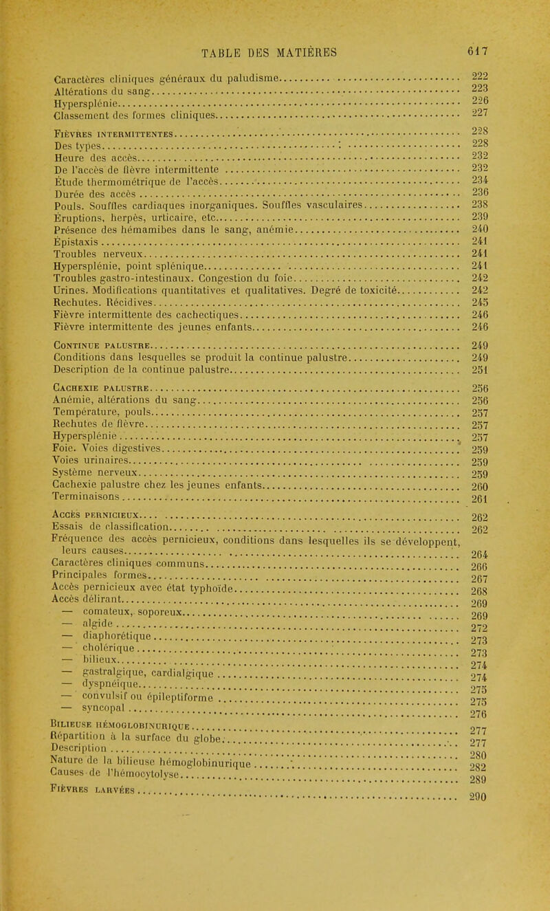 Caractères cliniques généraux du paludisme 222 Altérations du sang 223 Hypersplénie 226 Classement des formes cliniques 227 Fièvres intermittentes 228 Des types '. 228 Heure des accès 232 De l'accès de fièvre intermittente 232 Étude thermométrique de l'accès 234 Durée des accès 236 Pouls. Souffles cardiaques inorganiques. Souffles vasculaires 238 Éruptions, herpès, urticaire, etc 239 Présence des hémamibes dans le sang-, anémie 240 Épistaxis 241 Troubles nerveux 241 Hypersplénie, point splénique 241 Troubles gastro-intestinaux. Congestion du foie 242 Urines. Modifications quantitatives et qualitatives. Degré de toxicité 242 Rechutes. Récidives 245 Fièvre intermittente des cachectiques 246 Fièvre intermittente des jeunes enfants 246 Continue palustre 249 Conditions dans lesquelles se produit la continue palustre 249 Description de la continue palustre 251 Cachexie palustre 256 Anémie, altérations du sang 256 Température, pouls 257 Rechutes de fièvre 257 Hypersplénie. .'. 257 Foie. Voies digestives 259 Voies urinaires 259 Système nerveux 259 Cachexie palustre chez les jeunes enfants 260 Terminaisons 261 Accès pernicieux 262 Essais de classification og2 Fréquence des accès pernicieux, conditions dans lesquelles ils se développent, leurs causes 264 Caractères cliniques communs 266 Principales formes 267 Accès pernicieux avec état typhoïde 268 Accès délirant .^g — comateux, soporeux 9gg — a%ide .' . ...... 2-2 — diaphorétique 97g — cholérique _  27^ — bilieux ^ 274 — gastralgique, cardialgique ' ' 97/ — dyspnéique 075 — cônvulsif ou épileptiforme 275 — syncopal '.....] \ [ [ '.'.\\\\ ô76 Bilieuse iié.moglobinurique 2-7 Répartition à la surface du globe...'..'...'..'.'. 9,7 Description '. ' Nature de la bilieuse hémoglobinurique . . . :900 Causes • de l'hémocytolyse ôsg Fièvres larvées ^