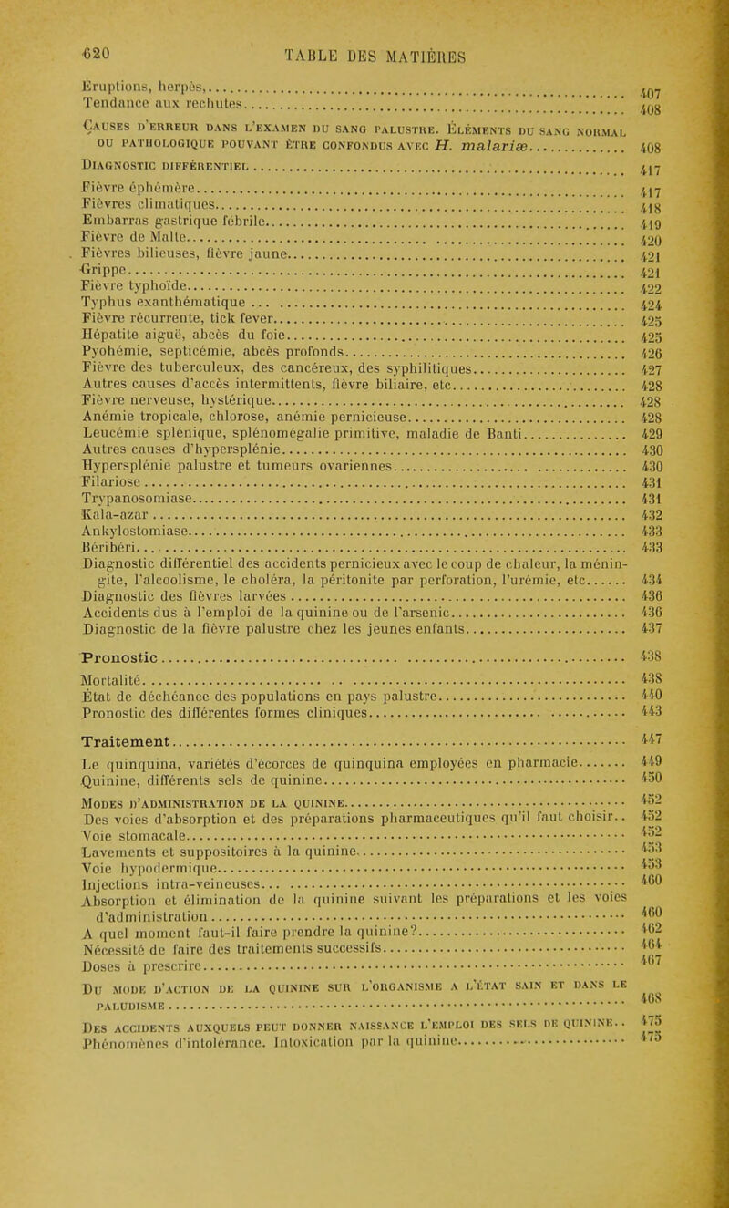 Éruptions, herpès, ^ Tendance aux rechutes  Causes d'erreur dans l'examen du sang palustre. Éléments du sang normal ou pathologique pouvant être confondus avec H. malariœ 408 Diagnostic différentiel n-j Fièvre éphémère 417 Fièvres climatiques 41K Embarras gastrique fébrile 419 Fièvre de Malle 420 . Fièvres bilieuses, fièvre jaune 42| Grippe ' 421 Fièvre typhoïde 422 Typhus exanthématique 424 Fièvre récurrente, tick fever 425 Hépatite aiguë, abcès du foie 425 Pyohémie, septicémie, abcès profonds 420 Fièvre des tuberculeux, des cancéreux, des syphilitiques 427 Autres causes d'accès intermittents, fièvre biliaire, etc 428 Fièvre nerveuse, hystérique 428 Anémie tropicale, chlorose, anémie pernicieuse 428 Leucémie splénique, splénomégalie primitive, maladie de Banti 429 Autres causes d'hypersplénie 430 Hypersplénie palustre et tumeurs ovariennes 430 Filariose 431 Trypanosomiase 431 Kala-azar 432 Ankyloslomiase 433 Béribéri... 433 Diagnostic différentiel des accidents pernicieux avec le coup de chaleur, la ménin- gite, l'alcoolisme, le choléra, la péritonite par perforation, l'urémie, etc 134 Diagnostic des fièvres larvées 436 Accidents dus à l'emploi de la quinine ou de l'arsenic 436 Diagnostic de la fièvre palustre chez les jeunes enfants 437 Pronostic 438 Mortalité 438 État de déchéance des populations en pays palustre '< 10 Pronostic des différentes formes cliniques 443 Traitement 447 Le quinquina, variétés d'écorces de quinquina employées en pharmacie 449 Quinine, différents sels de quinine 450 Modes d'administration de la quinine /y Des voies d'absorption et des préparations pharmaceutiques qu'il faut choisir.. 452 Voie stomacale ^2 Lavements et suppositoires à la quinine Voie hypodermique *«*3 Injections intra-veineuses •• *^0 Absorption et élimination de la quinine suivant les préparations et les voies d'administration ^0 A quel moment faut-il faire prendre la quinine? j';2 Nécessité de faire des traitements successifs *04 Doses à prescrire Du mode d'action de la quinine sur l'organisme a l'état sain et dans le 46S paludisme Des accidents auxquels peut donner naissance l'emploi des sels de quinine.. 475 Phénomènes d'intolérance. Intoxication par la quinine *™