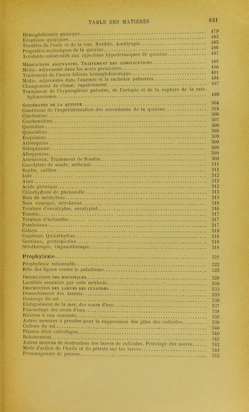 • • ...... 47» Hémoglobinuric quinique 4g3 Éruptions quiniques ' Troubles de l'ouïe et do la vue. Surdité. Amblyopie «j»' Propriétés ocytociques de la quinine ■ *°° Accidents consécutifs aux injections hypodermiques de quinine 48 j MÉDICATIONS ADJUVANTES. TRAITEMENT DES COMPLICATIONS 488 Médic. adjuvantes dans les accès pernicieux 490 Traitement de l'accès bilieux hémoglobinurique *Jj Médic. adjuvantes dans l'anémie et la cachexie palustres *J* Changement de climat, rapatriement *9' Traitement de l'hypersplénie palustre, de l'ectopie et de la rupture de la rate. Splénectomie 499 Succédanés de la quinine 504 Conditions de l'expérimentation des succédanés de la quinine 504 Cinchonine 506 Cinchonidine 507 Quinidine 508 Quinoïdine 508 Euquinine 509 Aristoquine 509 Saloquinine 509 Alloquinine 509 Arsenicaux. Traitement de Boudin 509 Cacodylate de soude, arrhénal 511 Soufre, sulfites 511 Iode.. 512 Alun 512 Acide phonique 512 Chlorhydrate de phénocolle 513 Bleu de méthylène 513 Noix vomique, strychnine 516 Teinture d'eucalyptus, eucalvplol 516 Tannin . ' : 517 Teinture d'hélianthe 517 Pambotano 517 Calaya 518 Cupréine. Quinéthyline 51S Gentiane, gentiopicrine 518 Sérothérapie. Organothérapic 518 Prophylaxie 521 Prophylaxie ralionnellc 522 Rôle des ligues contre le paludisme 525 Destruction des moustiques 529 Localités assainies par cette méthode • 590 Destruction des larves des culicides 533 Dessèchement des marais 533 Drainage du sol «oc Endiguement de la mer, des cours d'eau 537 Faucardage des cours d'eau 530 Rizières à eau courante, 53^ Autres mesures à prendre pour la suppression des gîtes des culicides '. 539 Culture du sol rj^y Plantes dites culicifuges g^n Reboisement ^9 Autres moyens de destruction des larves de culicides. Pétrolage des mares 542 Mode d'action de l'huile et du pétrole sur les larves 544 Permanganate de potasse [