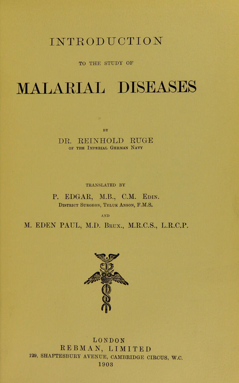 INTRODUCTION TO THE STUDY OF MALARIAL DISEASES DR. REItTHOLD RTJGE of the Imperial German Navy TRANSLATED BY P. EDGAR, M.B., CM. Edin. District Surgeon, Teluk Anson, F.M.S. AND M. EDEN PAUL, M.D. Bkux., M.R.C.S., L.R.C.P. LONDON REBMAN, LIMITED 129, SHAFTESBURY AVENUE, CAMBRIDGE CIRCUS, W.C. 1903