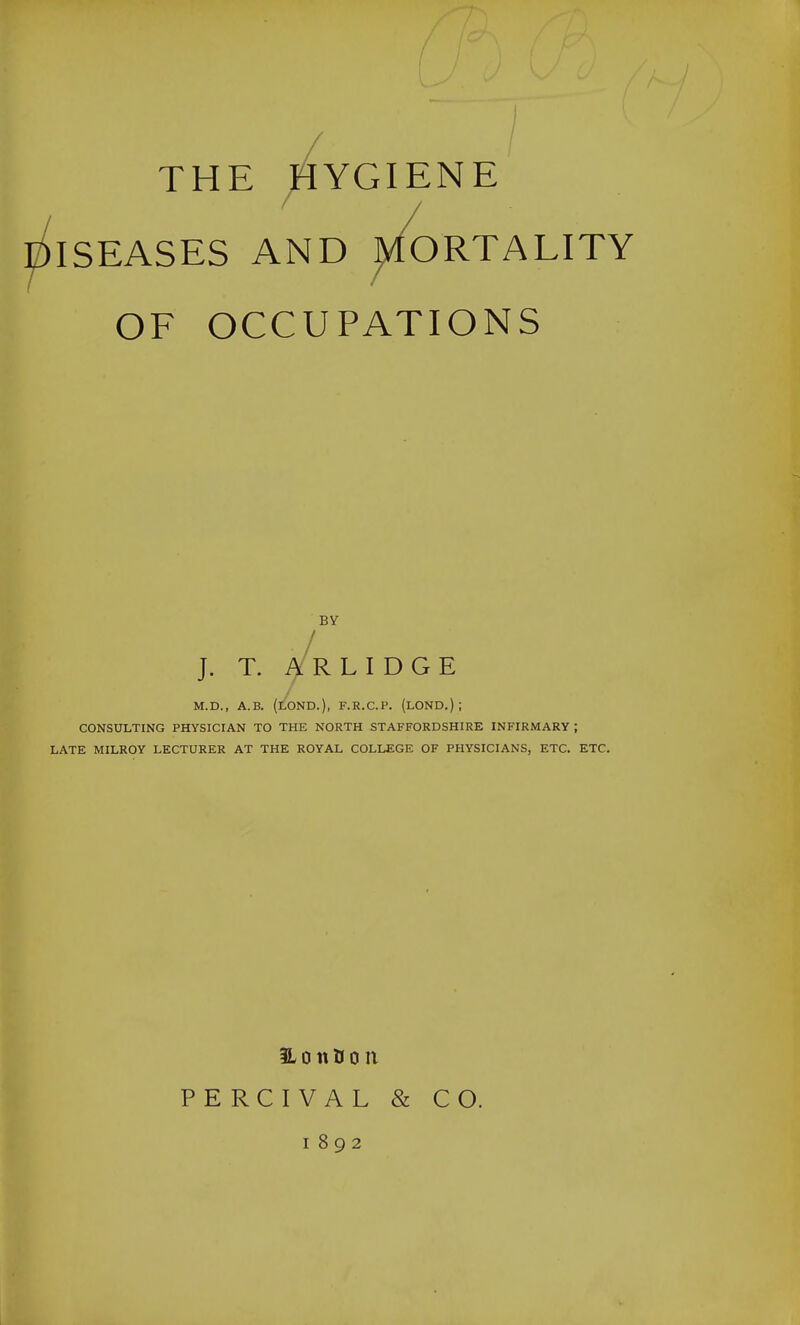 / THE HYGIENE ISEASES AND ^fORTALITY OF OCCUPATIONS BY J. T. i¥ R L I D G E M.D., A.B. (LOND.), F.R.C.P. (LOND.) ; CONSULTING PHYSICIAN TO THE NORTH STAFFORDSHIRE INFIRMARY ; LATE MILROY LECTURER AT THE ROYAL COLLEGE OF PHYSICIANS, ETC. ETC. 3L 0 n B 0 n PERCIVAL & CO. 1892