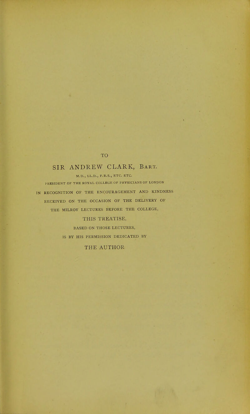 TO SIR ANDREW CLARK, Bart. M.D., LL.D., F.R.S., ETC. ETC. I-RESIDENT OF THE ROYAL COLLEGE OF PHYSICIANS OF LONDON RECOGNITION OF THE ENCOURAGEMENT AND KINDNESS RECEIVED ON THE OCCASION OF THE DELIVERY OF THE MILROY LECTURES BEFORE THE COLLEGE, THIS TREATISE, BASED ON THOSE LECTURES, IS BY HIS PERMISSION DEDICATED BY THE AUTHOR