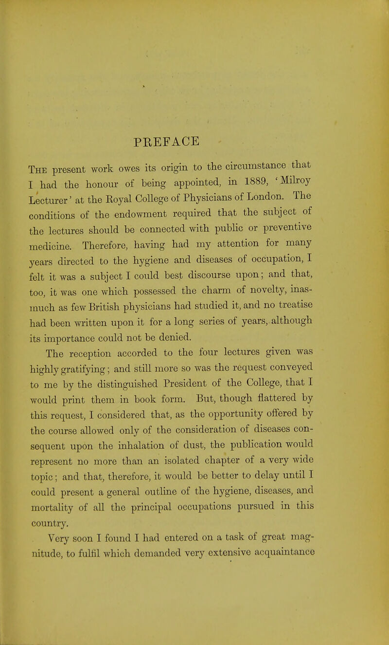 PEEFACE The present work owes its origin to tlie circumstance that I had the honour of being appointed, in 1889, 'Milroy Lecturer' at the Royal College of Physicians of London. The conditions of the endowment required that the subject of the lectures should be connected with public or preventive medicine. Therefore, having had my attention for many years directed to the hygiene and diseases of occupation, I felt it was a subject I could best discourse upon; and that, too, it was one which possessed the charm of novelty, inas- much as few British physicians had studied it, and no treatise had been written upon it for a long series of years, although its importance could not be denied. The reception accorded to the four lectures given was highly gratifying; and still more so was the request conveyed to me by the distinguished President of the College, that I would print them in book form. But, though flattered by this request, I considered that, as the opportunity offered by the course allowed only of the consideration of diseases con- sequent upon the inhalation of dust, the publication would represent no more than an isolated chapter of a very wide topic; and that, therefore, it would be better to delay until I could present a general outline of the hygiene, diseases, and mortality of all the principal occupations pursued in this country. Very soon I found I had entered on a task of great mag- nitude, to fulfil which demanded very extensive acquaintance